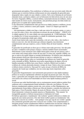 genuinamente psicopática. Para estabelecer os hebreus em sua nova terra natal, Jehovah
ordenou que os exércitos hebreus embarcassem em uma campanha de genocídio para
despopular toda a região em suas cidades e centros. Sob a nova liderança de um homem
chamado Josué, a primeira cidade a cair no holocausto de Jehovah do cerco de sete anos
foi Jericó. Segundo a Bíblia, o exército hebreu, numerando dezenas de milhares, matou
todo mundo em Jericó exceto, ironicamente, uma prostituta porque ela tinha traído seu
próprio povo ao ajudar dois espiões hebreus:
E eles destruiram completamente tudo que havia na cidade, homens e mulheres, jovens
e velhos, e touros, carneiros e asnos pela espada – Josué 6:21 Depois que tudo foi
realizado:
.. . eles queimaram a cidade com fogo, e tudo que estava lá; somente a prata, e o ouro, e
os vasos de cobre e ferro, eles colocaram no tesouro da casa do Senhor. - JOSUÉ 6:24
A cidade seguinte foi Ai, uma cidade com uma população de 12.000 habitantes. Todos
os cidadãos de Ai foram asssassinados e a cidade foi totalmente queimada. Esta
selvageria foi perpetrada cidade após cidade:
Assim Josué matou todo o país das montanhas, e do sul, e dos vales, e dos riachos e
todos os seus reis: eles não deixaram que sobrasse ninguém, mas destruiram
completamente tudo que respirava, como o Senhor Deus de Israel mandou – JOSUÉ
10:40
O genocídio foi justificado ao dizer que as vítimas eram todas perversas. Isto não pode
ter sido a verdadeira razão porque crianças e animais também foram assassinados.
Dificilmente é justo massacrar uma cidade inteira pelos crimes de uns poucos; nem é
certo matar uma criança pelos crimes de seus pais. O crime real, segundo a Bíblia, era
que os nativos da região tinham se tornado desobedientes. Os hebreus mais obedientes
foram portanto eleitos por Jehovah para dizimar os nativos e substitui-los.
Hoje existe algum debate sobre se a assimilação dos hebreus em Canaã foi genocida
como retratada na Bíblia. Modernas escavações arqueológicas de alguns sítios de
batalha nomeados na Bíblia [tais como Hazor, Lachish e Debir] tem revelado a
evidência de violenta destruição durante o tempo de Josué. Outros sítios tem mostrado
evidência menos conclusiva. Seja qual for o grau em que a história da Bíblia da
conquista de Canaã seja verdadeira, isto nos conta algo muito importante sobre
genocídio:
O genocídio frequentemente é um instrumento para promover uma rápida mudança
política ou social ao rapidamente substituir um grupo de pessoas por outro. Por esta
razão, o genocídio tem emergido como um importante fenômeno histórico em ligação
com muitos dos esforços da Fraternidade em trazer uma rápida mudança política e
social.
As pessoas que estão familiarizadas com os ensinamentos morais judaicos podem ficar
surpresas com o comportamento brutal atribuido a Jehovah e aos hebreus. Os mais
famosos mandamentos judaicos morais são, com certeza, os Dez Mandamentos, que
reportadamente foram dados a Moisés por Jehovah durante o caminho dos hebreus do
Egito para a Terra Prometida. Depois da morte de Moisés, Jehovah e os exércitos de
Israel claramente violaram de grande maneira os Mandamentos. ‘Não matarás’ foi
transgredido quando os hebreus massacraram os habitantes de Canaã.
Os hebreus ignoraram o mandamento ‘não roubarás’ quando roubaram as cidades em
agonia de seus metais preciosos. Eles não foram melhor quanto ao mandamento ‘não
cobiçarás a casa de seu vizinho… nem qualquer coisa que seja de seu vizinho’ quando
eles cometeram genocídio para tirar a terra de seus vizinhos. Este comportamento é
intrigante porque muitos mandamentos bíblicos estabeleceram um decente código de
conduta. Por exemplo, os hebreus eram admoestados a nunca cooperarem com o
 