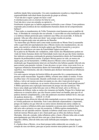 malfeitor dando falso testemunho. Um outro mandamento ressaltava a importância da
responsabilidade individual diante da pressão do grupo ao afirmar,
“Você não deve seguir o grupo em fazer o mal”
A tolerância para com os externos foi feita lei com,
Você não deve vexar um estranho ou oprimi-lo… “
Geralmente exigiam que os ladrões pagassem restituição a suas vítimas. Como podemos
responder pela existência de tais mandamentos humanos diante de tal comportamento
bárbaro?
* Nem todos os mandamentos do Velho Testamento eram humanos para os padrões de
hoje. A liberdade de veneração não era tolerada. A escravidão era uma instituição aceita
e os hebreus tinham permissão para venderem suas filhas em escravidão. A forma de
punição ‘olho por olho; dente por dente’ nem sempre resulta em justiça.
Parte da resposta pode estar nas palavras de Manetho:
“As maravilhas que Moisés narra como tendo acontecido no Monte Sinai [a montanha
sobre a qual Jehovah reportadamente deu a Moisés muitos dos mandamentos], são em
parte, uma narrativa velada da iniciação egípcia que Moisés transmitiu a seu povo
quando ele estabeleceu um ramo da Fraternidade Egípcia neste país… “
Se as palavras de Manetho são verdadeiras, então muitos dos Mandamentos podem ter
vindo de fontes humanas dentro da Fraternidade muito mais do que das fontes tutelares.
Isto indicaria a presença continuada de genuinos humanitários dentro da Fraternidade, a
despeito da predominância tutelar. O próprio Moisés parece ter sido, ao menos em
algum grau, um tal humanitário. A Bíblia descreve Moisés como um homem de
moderação que frequentemente interveio em benefício dos hebreus quando Jehovah esta
para cometer uma punição violenta. Como devemos ver por várias vezes neste livro, as
vagarosas influências humanitárias dentro da Fraternidade tem vindo frequentemente a
superfície, mas tristemente, não são o bastante para desfazer inteiramente as influências
corrompidas.
Um outro aspecto intrignte da história bíblica de genocídio foi o comportamento das
pessoas sendo massacradas. Segundo a Bíblia, somente uma cidade se rendeu. O resto
escolheu lutar e foi massacrada. Quando confrontado com um superpoderoso exército
hebreu, e talvez até mesmo um deus trovejante no céu, não é mais provável que as
cidades cercadas se renderiam, ou ao menos oferecessem esvaziar Canaã pacificamente?
A Bíblia apresenta uma explicação interessante de porque isto não aconteceu: Não
houve uma cidade que tenha feito paz com os filhos de Israel, salvo os Hivitas, os
habitantes de Gibeon; todas as outras eles tomaram em batalha. Porque foi o Senhor que
endureceu os corações deles, que eles fossem contra Israel em batalha, para que ele as
pudesse destruir completamente, e eles não pudessem encontrar nenhum favor, mas que
ele pudesse destrui-los… – JOSUÉ 11:19-20
A passagem acima afirma de Jehovah tinha manipulado os povos vítimas de forma que
as vítimas pudessem ser destruidas. Esta é uma admissão surpreendente e importante,
porque ela implica em que Jehovah ou outros tutores dominavam outras cidades na
região e usaram a influência deles para manipular as pessoas para combater Israel. Esta
não teria sido a primeira vez que isto aconteceu. A Bíblia registra manipulações
similares em um episódio anterior. Quando os hebreus ainda eram escravos no Egito,
Jeohvah instruiu Moisés para ir até o faraó pedir que as tribos dos hebreus fossem
libertadas. Jehovah, contudo, tinha influência sobre o faraó e Moisés tinha sido avisado
antecipadamente que Jehovah faria com que o faraó dissesse não.
Segundo a Bíblia, Jehovah tinha uma razão definida para manipular o faraó daquela
maneira:
E o Senhor disse a Moisés, vá ao faraó porque tenho endurecido seu coração, e o
coração de seus servidores, para que eu possa mostrar meus poderes para ele: E então
 