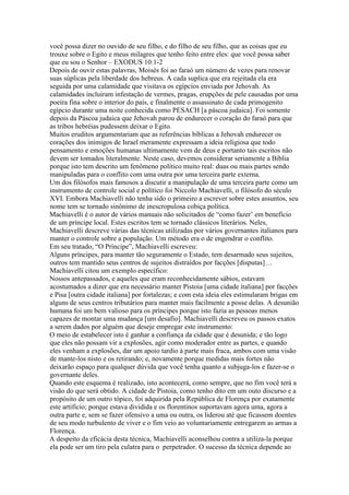você possa dizer no ouvido de seu filho, e do filho de seu filho, que as coisas que eu
trouxe sobre o Egito e meus milagres que tenho feito entre eles: que você possa saber
que eu sou o Senhor – EXODUS 10:1-2
Depois de ouvir estas palavras, Moisés foi ao faraó um número de vezes para renovar
suas súplicas pela liberdade dos hebreus. A cada suplica que era rejeitada ela era
seguida por uma calamidade que visitava os egípcios enviada por Jehovah. As
calamidades incluiram infestação de vermes, pragas, erupções de pele causadas por uma
poeira fina sobre o interior do país, e finalmente o assassinato de cada primogenito
egípcio durante uma noite conhecida como PESACH [a páscoa judaica]. Foi somente
depois da Páscoa judaica que Jehovah parou de endurecer o coração do faraó para que
as tribos hebréias pudessem deixar o Egito.
Muitos eruditos argumentariam que as referências bíblicas a Jehovah endurecer os
corações dos inimigos de Israel meramente expressam a ideia religiosa que todo
pensamento e emoções humanas ultimamente vem de deus e portanto tais escritos não
devem ser tomados literalmente. Neste caso, devemos considerar seriamente a Bíblia
porque isto tem descrito um fenômeno político muito real: duas ou mais partes sendo
manipuladas para o conflito com uma outra por uma terceira parte externa.
Um dos filósofos mais famosos a discutir a manipulação de uma terceira parte como um
instrumento de controle social e político foi Niccolo Machiavelli, o filósofo do século
XVI. Embora Machiavelli não tenha sido o primeiro a escrever sobre estes assuntos, seu
nome tem se tornado sinônimo de inescropulosa cobiça política.
Machiavelli é o autor de vários manuais não solicitados de “como fazer’ em benefício
de um príncipe local. Estes escritos tem se tornado clássicos literários. Neles,
Machiavelli descreve várias das técnicas utilizadas por vários governantes italianos para
manter o controle sobre a população. Um método era o de engendrar o conflito.
Em seu tratado, “O Príncipe”, Machiavelli escreveu:
Alguns príncipes, para manter tão seguramente o Estado, tem desarmado seus sujeitos,
outros tem mantido seus centros de sujeitos distraídos por facções [disputas]…
Machiavelli citou um exemplo específico:
Nossos antepassados, e aqueles que eram reconhecidamente sábios, estavam
acostumados a dizer que era necessário manter Pistoia [uma cidade italiana] por facções
e Pisa [outra cidade italiana] por fortalezas; e com esta ideia eles estimularam brigas em
alguns de seus centros tributários para manter mais facilmente a posse delas. A desunião
humana foi um bem valioso para os príncipes porque isto fazia as pessoas menos
capazes de montar uma mudança [um desafio]. Machiavelli descreveu os passos exatos
a serem dados por alguém que deseje empregar este instrumento:
O meio de estabelecer isto é ganhar a confiança da cidade que é desunida; e tão logo
que eles não possam vir a explosões, agir como moderador entre as partes, e quando
eles venham a explosões, dar um apoio tardio à parte mais fraca, ambos com uma visão
de mante-los nisto e os retirando; e, novamente porque medidas mais fortes não
deixarão espaço para qualquer dúvida que você tenha quanto a subjuga-los e fazer-se o
governante deles.
Quando este esquema é realizado, isto acontecerá, como sempre, que no fim você terá a
visão do que será obtido. A cidade de Pistoia, como tenho dito em um outo discurso e a
propósito de um outro tópico, foi adquirida pela República de Florença por exatamente
este artifício; porque estava dividida e os florentinos suportavam agora uma, agora a
outra parte e, sem se fazer ofensivo a uma ou outra, os liderou até que ficassem doentes
de seu modo turbulento de viver e o fim veio ao voluntariamente entregarem as armas a
Florença.
A despeito da eficácia desta técnica, Machiavelli aconselhou contra a utiliza-la porque
ela pode ser um tiro pela culatra para o perpetrador. O sucesso da técnica depende ao
 