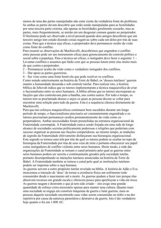 menos de uma das partes manipuladas não estar ciente da verdadeira fonte do problema.
Se ambas as partes devam descobrir que estão sendo manipuladas para as hostilidades
por uma terceira parte externa, não apenas as hostiidades geralmente cessarão, mas as
partes, mais frequentemente, se unirão em um desgostar comum quanto ao perpetrador.
O fenômeno pode ser observado a nível pessoal quando dois amigos descobrem que um
terceiro amigo tem estado dizendo coisas negativas sobre cada um deles por trás de suas
costas. Para que a técnica seja eficaz, o perpetrador deve permanecer oculto da visão
como fonte do conflito.
Para resumir as observações de Machiavelli, descobrimos que engendrar o conflito
entre pessoas pode ser um instrumento eficaz para gerenciamento do controle político e
social sobre a populaça. Para a técnica ser eficaz, o instigador deve fazer o seguinte: 1 –
Levantar conflitos e assuntos que farão com que as pessoas lutem entre elas muito mais
do que contra o perpetrador.
2 – Permanecer oculto da visão como o verdadeiro instigador dos conflitos.
3 – Dar apoio as partes guerreiras.
4 – Ser visto como uma fonte benévola que pode resolver os conflitos.
Como notado anteriormente na história da Torre de Babel, os ‘deuses tutelares’ querem
manter a humanidade desunida e sob controle tutelar. Para realizar isto, a história
bíblica de Jehovah indica que os tutores implementaram a técnica maquiavélica de criar
o faccionalismo entre os seres humanos. A bíblia afirma que os tutores encorajaram as
facções que eles controlavam para a batalha, uns contra outros. Por todo o tempo, os
tutores tem se proclamado deuses e anjos os quais as pessoas devem se voltar para
encontrar uma solução para tudo da guerra. Esta é a sequência clássica diretamente de
Machiavelli.
Para que tais esforços maquiavélicos continuem bem sucedidos durante um longo
período de tempo, o faaccionalismo precisaria ser constantemente engendrado e os
tutores precisariam permanecer ocultos permanentemente da visão como os
perpetradores. Ambas necessidades foram preenchidas na estrutura organizacional da
Fraternidade corrompida. A Fraternidade estava sendo forjada em uma rede de longo
alcance de sociedades secretas politicamente poderosas e religiões que poderiam com
sucesso organizar as pessoas nas facções competidoras; ao mesmo tempo, as tradições
de segredo da Fraternidade efetivamente disfarçaram sua hierarquia organizacional.
Este segredo se tornou uma tela por trás da qual os tutores podem se ocultar no topo da
hierarquia da Fraternidade por trás de seus véus de mito e portanto obscurecer seu papel
como instigadores de conflito violento entre seres humanos. Deste modo, a rede das
organizações da Fraternidade se tornam o canal primário pelo qual as guerras entre
seres humanos podem ser secreta e continuamente gerados pela sociedade tutelar,
portanto desempenhando as intenções tutelares anunciadas na história da Torre de
Babel. A Fraternidade também se tornou o canal pelo qual as instituições tutelares
podem ser impostas sobre a raça humana.
As guerras servem a outro propósito tutelar revelado na bíblia. A história de Adão e Eva
mencionou a intenção de ‘deus’ de tornar a existência física um sofrimento todo
consumidor desde o nascimento até a morte. As guerras ajudam a fazer isto porque elas
absorvem recursos em grande escala e oferecem pouco para aperfeiçoar a vida em troca.
As guerras rasgam e destroém o que já tem sido criado – isto exige uma grande
quantidade de esforço extra necessário apenas para manter uma cultura. Quanto mais
uma sociedade se engaja em construir máquinas de guerra e lutar guerras, mais as
pessoas daquela sociedade encontrarão suas vidas serem consumidas no tédio e na dor
repetitiva por causa da natureza parasitária e destrutiva da guerra. Isto é tão verdadeiro
hoje quanto o foi em 1.000 AC.
 