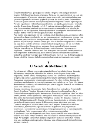 É facilmente observado que as pessoas lutarão e brigarão sem qualquer estímulo
externo. Dificilmente exista uma criatura na Terra que em algum tempo de sua vida não
ataque uma outra. Claramente não se precisa de uma terceira parte manipuladora para
que uma disputa se levante entre grupos de pessoas. As terceiras partes simplesmente
fazem com que os conflitos e as disputas sejam mais frequentes, severas e prolongadas.
As lutas espontaneas e não influenciadas tendem a ser rápidas, complicadas e centradas
ao redor de uma única discussão visível. O meio de manter artificialmente o combate
vivo é criar questões insolúveis que apenas possam ser assentadas pela aniquilação
completa de um dos oponentes, e então por ajudar os lados opostos a sustentarem seus
esforços de luta contra o outro ao igualar as forças de combate.
Para manter uma raça inteira em um constante estado de antagonismo, as matérias sobre
que membros da raça combaterão uns aos outros devem ser continuamente geradas. e os
fervorosos guerreiros devem ser engandrados a combterem por estas causas. Há tipos
precisos de conflitos que tem sido criados pela rede da Fraternidade por todo o caminho
até hoje. Estes conflitos artificiais tem embrulhado a raça humana em um enovelado
conjunto incansável de guerras que tem desta forma marcado a história humana.
Detectar o envolvimento da Fraternidade nos eventos humanos é algumas vezes
enganador. O trabalho é tornado mais fácil ao seguir o uso de vários símbolos místicos
mais importantes da Fraternidade. Estes símbolos atuam como caminhos coloridos
entrando e saindo da visão pelo qual podemos traçar o papel da rede da Fraternidade em
formar a história. Um dos símbolos mais significativos é, curiosamente, um avental.
8
O Avental de Melchizedek
De todos os reis bíblicos, poucos são mais coloridos ou legendários do que Salomão.
Rico além da imaginação, sábio além das palavras, e um dirigente de escravos
inigualável, A mais famosa realização de Salomão foi a construção de um magnífico
complexo de edifícios, que incluia um opulento templo reportadamente feito da mais
fina pedra e generosamente ornamentado com ouro. Na esfera política, Salomão fez
história ao restabelecer os laços a muito cortados entre os hebreus e o Egito. Não apenas
Salomão havia se tornado um conselheiro para o faraó egípcio, Shishak I, ele também se
casou com a filha do faraó.
Durante o tempo que ele passou no Egito, Salomão recebeu instrução na Fraternidade.
Depois de voltar a Palestina, Salomão erigiu seu famoso templo para hospedar a
Fraternidade em seu próprio país. Naturalmente, Jehovah era o principal ‘deus’ do novo
templo, embora Salmão permitisse a adoração de outros deuses locais tais como Baal, o
deus chefe masculino dos canaanitas. O templo de Salomão foi modelado segundo o
templo da Fraternidade em El Amarna, exceto que Salomão omitiu as estruturas laterais
que tinham feito com que o templo de El Amarna tivesse a forma de uma cruz.
Construir o templo de Salomão não era uma tarefa pequena. Para realizar este feito
arquitetônico, Salomão trouxe guildas especiais de pedreiros para projetar suas
construções e supervisionar sua construção. Estas guildas especiais já eram importantes
instituições no Egito, e suas origens valem a pena serem examinadas.
A arquitetura é uma arte importante que forma o panorama físico de uma sociedade.
Pode-se falar muito sobre o estado de uma civilização ao olhar as construções que ela
erige. Por exemplo, a arquitetura da renascença imitou a clássica arquitetura romana
com seus grandes e ornados projetos, indicando uma cultura passando por um fermento
artístico e cultural.
 