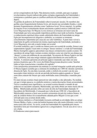 enviar conquistadores do Egito. Não demorou muito, contudo, para que os grupos
revolucionários fossem reabsorvidos pelas corruptas organizações da Fraternidade e
começaram a contribuir para os conflitos artificiais da Fraternidade como veremos
depois.
As guildas de pedreiros da Fraternidade sobreviveram por séculos. Os membros das
guildas eram frequentemente homens livres, até mesmo nas sociedades feudais, e eram
portanto frequentemente referidos como “pedreiros livres’ [livres maçons]. As guildas
de maçons livres eventualmente deram nascimento a prática mística conhecida como
Livre Maçonaria hoje. Os Maçons Livres místicos se tornaram um maior ramo da
Fraternidade que teria uma grande importância politica mais tarde na história. Enquanto
o conhecimento espiritual estava sendo substituído dentro da Fraternidade no antigo
Egito por incompreensiveis alegorias e símbolos, os costumes se tornaram
crescentemente importantes por causa de seu valor simbólico. A parte mais visível e
importante do garbo cerimonial em muitas organizações da Fraternidade, incluindo a
Livre Maçonaria, tem sido a muito tempo um avental.
O avental simbólico, que é vestido na cintura como um avental de cozinha, fornece uma
surpreendente ligação visual entre os antigos ‘deuses tutelares’ e a rede da Fraternidade.
Muitos hieróglifos egípcios apresentam seus deuses extraterrestres usando aventais. Os
sacerdotes do antigo Egito vestiam aventais similares como um sinal de sua aliança aos
‘deuses’ e como um emblema de sua autoridade. Na amostra do Museu Egípcio em San
Jose, Califórnia, está uma antiga estatueta egípcia descoberta em uma tumba em
Abydos. A estatueta apresenta um príncipe egípcio mantendo suas mãos em uma
postura ritualistica que o Dr. Lewis da Ordem Rosacriciana descreve como ‘familiar
todas as lojas rosacrucianas e membros do capítulo”.
Uma característica proeminente da estatueta é o avental triangular vestido pelo príncipe.
O Museu Egípcio acredita que a estatueta foi entalhada em 3.400 AC durante a primeira
dinastia do Egito. Se esta data é acurada, então o símbolo do avental e um de seus
associados riuais místicos veio de um período da história egípcia quando os ‘deuses’
eram ditos estarem tão literais que casas mobiliadas eram construidas e mantidas para
eles.
Os mais iniciais aventais rituais parecem ter sido simples e não adornados. Na medida
em que o tempo passava, os símbolos místicos e outras decorações foram acrescentados.
Talvez a mudança mais significativa no avental ocorreu durante o reinado de um
poderoso rei-sacerdote canaanita, Melchizedek, que tinha obtido um status muito alto na
Bíblia. Melchizedek presidiu sobre um ramo da elite da Fraternidade chamado: O
Sacerdócio de Melchizedek. Começando por volta do ano 2200 AC o Sacerdócio de
Melchizedek começou a fazer seus aventais cerimoniais de pele de cordeiro branca. A
pele de cordeiro branca foi eventualmente adotada pelos Maçons Livres que o tem
utilizado para seus aventais desde então.
Se os deuses tutelares e a Fraternidade tivessem confinado as atividades deles ao antigo
Oriente Médio e Egito, o resto da história humana teria sido muito diferente e este livro
nunca teria sido escrito. Ao invés, a rede da Fraternidade foi expandida pelo inteiro
hemisfério leste por missionários agressivos e conquistadores. Um de seus alvos veio a
ser a Índia.
O Hinduismo estava para nascer.
 