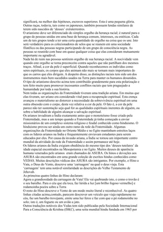 significará, na melhor das hipóteses, escravos superiores. Esta é uma pequena glória.
Outras raças, todavia, tais como os japoneses, também possuem lendas similares de
terem sido nascidos de ‘deuses’ extraterrestres.
O arianismo deve ser diferenciado do simples orgulho da herança racial; é natural para o
grupo de pessoas unidas em uma base de herança comum, interesses, ou estéticas. Cada
um de tais grupos tende a ter uma certa quantidade de orgulho na coisa que os une. Isto
será verdadeiro para os colecionadores de selos que se reunem em uma sociedade
filatélica ou das pessoas negras participando de um grupo de consciência negra. As
pessoas se reunirão com base em quase qualquer coisa que elas consideram mutuamente
importante ou agradável.
Nada há de ruim nas pessoas sentirem orgulho de sua herança racial. A nocividade vem
quando este orgulho se torna preconceito contra aqueles que não partilham dos mesmos
traços. Afinal, a cor da pele é superficial. Quando reconhecemos os indivídus como
seres espirituais, os corpos que eles animam não mais se tornam mais importantes do
que os carros que eles dirigem. A despeito disso, as distinções raciais tem sido um dos
instrumentos mais bem sucedidos usados na Terra para manter os humanos desunidos.
O tipo de arianismo descrito acima tem contribuído grandemente para esta polarização e
tem feito muito para promover incessantes conflitos raciais que tem praguejado a
humanidade por toda a sua história.
Nem todas as organizações da Fraternidade tiveram uma tradição ariana. Em muitas que
elas tiveram, ser ariano era considerado vital para a recuperação espiritual. Esta crença
avançou o materialismo ao distorcer a necessidade da sobrevivência espiritual em uma
outra obsessão com o corpo, desta vez relativa a cor da pele. O fato é, a cor da pele
parece não ter sustentação seja qual for as qualidades espirituais inerentes de alguém, ou
sobre a habilidade de alguém alcançar a salvação espiritual.
Os arianos invadiram a Índia exatamente antes que o monoteísmo fosse criado pela
Fraternidade, mas a um tempo quando a Fraternidade já tinha começado a enviar
missionários de um complexo sistema religioso e feudal conhecido como hinduismo. O
hinduismo provou ser ainda um outro ramo da rede da Fraternidade. Algumas
organizações da Fraternidade no Oriente Médio e no Egito mantinham estreitos laços
com os líderes arianos na Índia e frequentemente enviavam estudantes para serem
educados por eles. Por causa da invasão ariana, a Índia se tornou um importante centro
mundial da atividade da rede da Fraternidade e assim permanece até hoje.
Os líderes arianos da Índia exigiam obediência do mesmo tipo dos ‘deuses tutelares’ da
idade espacial encontrados na Mesopotamia e no Egito. Muitos deuses de aparência
humana venerados pelo arianos eram chamados de ASURA. Os hinos e devoções aos
ASURA são encontrados em uma grande coleção de escritos hindus conhecidos como
VEDAS. Muitas descrições védicas dos ASURA são intrigantes. Por exemplo, o Hino a
Vata, o Deus do Vento, descreve uma ‘carruagem’ na qual o deus viaja. Esta
‘carruagem’ tem uma notável similaridade as descrições do Velho Testamento de
Jehovah.
As primeiras quatro linhas do Hino declaram:
Agora a grandiosidade da carruagem de Vata! Ela vai quebrando isto, e como o trovão é
o seu barulho. Para o céu que ela toca, faz lúrida a luz [um brilho fogoso vermelho] e
rodamoinha poeira sobre a Terra
O resto do Hino descreve o Vento de um modo muito literal e reconhecível. As quatro
linhas citadas acima,contudo, parecem descrever um veículo que viaja rapidamene no
céu, faz um barulho trovejante, emite uma luz feroz e faz com que o pó rodamoinhe no
solo; isto é, um foguete ou um avião a jato.
Outras traduções notáveis dos Vedas tem sido publicadas pela Sociedade Internacional
Para a Consciência de Krishna (ISKC), uma seita mundial hindu fundada em 1965 por
 