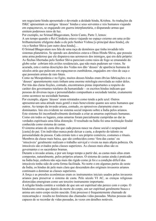 um negociante hindu aposentado e devotado a deidade hindu, Krishna. As traduções da
ISKC apresentam os antigos ‘deuses’ hindus e seus serventes e reis humanos viajando
em espaçonaves, se engajando em guerra interplanetária, e disparando armas que
emitem poderosos raios de luz.
Por exemplo, no Srimad Bhagavatam, Sexto Canto, Parte 3, lemos:
A um tempo quando o Rei Citraketu estava viajando no espaço externo em uma avião
brilhantemente efulgente dado a ele pelo Senhor Vishnu [o principal deus hindu], ele
viu o Senhor Shiva [um outro deus hindu].. .
O Srimad Bhagavatam nos fala de uma raça de demônios que tinha invadido três
sistemas planetários. Se opondo aos demônios estava o Deus Hindu Shiva, que possuía
uma arma poderosa que ele disparava nas aeronaves dos inimigos, que era dele próprio:
As flechas libertadas pelo Senhor Shiva pareciam como raios de fogo se emanando do
globo solar cobriam três aviões residenciais, que não mais puderam ser vistos. Se
acurada, esta e outras descrições dos Vedas nos dão ‘deuses’ de aparência humana de
séculos atrás que pulavam em espaçonaves zumbidoras, engajados em vôos de caça e
que possuíam armas de raio fatais.
Como na Mesopotâmia e no Egito, muitos deuses hindus eram óbvias fabricações e os
‘deuses’ aparentemente reais tinham uma enorme mitologia enovelada ao redor deles.
Por trás das claras ficções, contudo, encontramos pistas importantes a respeito do
caráter dos governantes tutelares da humanidade – os escritos hindus indicam que
pessoas de diversas raças e personalidades compunham a sociedade tutelar, exatamente
como acontece na sociedade humana.
Por exemplo, alguns ‘deuses’ eram retratados como tendo a pele azul. Outros
apresentavam uma atitude mais gentil e mais benevolente quanto aos seres humanos que
outros. Ao tempo da invasão ariana, contudo, os opressivos claramente eram os
dominantes. Isto era evidente no sistema social imposto sobre a Índia pelos arianos.
Este sistema foi inconfundivelmente destinado a criar as amarras espirituais humanas.
Como em todos os lugares, estas amarras foram parcialmente cumpridas ao dar às
verdades espirituais uma falsa distorção. O resultado na Índia foi uma instituição feudal
conhecida como sistema de castas.
O sistema ariano de casta dita que cada pessoa nasce na classe social e ocupacional
[casta] do pai. Um indivíduo nunca pode deixar a casta, a despeito do talento ou
personalidade da pessoa. Cada extrato tem o seu próprio comércio, costumes e rituais.
Membros da classe mais baixa, que são conhecidos como ‘fora das castas’ ou
‘intocáveis’ geralmente realizam o trabalho serviçal e vivem na mais abjeta pobreza. Os
intocáveis são evitados pelas classes superiores. As classes mais altas são os
governantes e os sacerdotes bramas.
Durante a invasão ariana, e por um longo tempo a partir dai, as castas mais altas eram
compostas, naturalmente, pelos próprios arianos. O sistema de castas ainda é praticado
na Índia hoje, embora não seja mais tão rígido como já foi e a condição difícil dos
intocáveis tenha sido de certa forma facilitada. No norte e em algumas partes do oeste
da Índia, os hindus de pele mais clara que descendem dos originais invasores arianos
continuam a dominar as classes superiores.
A força e as pressões econômicas eram os instrumentos iniciais usados pelos invasores
arianos para preservar o sistema de casta. Pelo século VI AC, as crenças religiosas
distorcidas emergiram como um terceiro instrumento importante.
A religião hindu contém a verdade de que um ser espiritual não perece com o corpo. O
hinduismo ensina que depois da morte do corpo, um ser espiritual geralmente busca e
anima um outro corpo recém nascido. Este processo é frequentemente chamado de
reencarnação e resulta no fenômeno das chamadas vidas passadas. Muitas pessoas são
capazes de se recordar de vidas passadas, às vezes em detalhes notáveis.
 