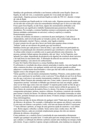 Samkhya são geralmente atribuídas a um homem conhecido como Kapila. Quem era
Kapila, de onde ele veio, e exatamente quando ele viveu ainda são tópicos de
especulação. Algumas pessoas localizam Kapila ao redor de 550 A.C. durante o tempo
de vida de Buda.
Outros acreditam que Kapila pode ter vivido mais cedo. Algumas pessoas discutem que
ele de todo não existiu por causa da extraordinária mitologia que se eleva ao redor dele.
Fosse quem fosse Kapila, ou não fosse, alguns dos ensinamentos atribuídos a ele
estabelecerem um significativo trabalho fundamental para posteriores filosofias
dissidentes. Por exemplo, o sistema Samkhya ensinava corretamente que havia duas
básicas entidades contrastantes no universo; a alma [o espírito] e a matéria.
Posteriormente ensinava:
As almas são infinitas em número e consistem de pura inteligência. Cada alma é
independente, indivisível [não pode ser tomada a parte], não condicionada, incapaz de
mudar [alteração], imortal. Parece, contudo, estar ligada a matéria.
O senso comum nos diz que deve haver um limite para quantas almas existam.
“Infinito” pode ser um número tão grande que seja incontável.
Samkhya ensina que cada pessoa é uma tal alma, e que cada alma tem participado na
criação e/ou perpetuação dos elementos primários que constituem o universo material.
As almas então criaram os sentidos com os quais perceberem estes elementos. As
pessoas, portanto tinham apenas elas próprias, não um ‘deus’ ou Ser Supremo, para
aplaudir [ou culpar, dependendo da perspectiva de alguém] da existência deste universo
e do tudo bom ou mau dentro dele. A libertação da alma de seu cativeiro na matéria,
segundo Samkhya, vem através do conhecimento.
O autor Sir Charles Eliot descreve a crença Samkhya deste modo:
O sofrimento é o resultado das almas estarem amarradas à matéria, mas esta ligação não
afeta a natureza da alma e em qualquer sentido será real, porque quando as almas
adquirem o conhecimento descriminador e vêem que elas não estão na matéria, então a
ligação cessa e elas atingem a paz eterna.
Várias questões se elevam destes ensinamentos Samkhya. Primeiro, como podem todos
estes seres espirituais ter auxiliado a criar o universo? Uma olhada em um livro de física
nos diz que o universo é um assunto imensamente complexo. Até mesmo o grande
cientista Albert Einstein não entendeu tudo isto. Como, então, é possível que todos nós,
‘pequeninos mortais’ incluindo os bêbados que dormem nas ruas em estupor, podem
uma vez ter feito algo como criar este mundo? A resposta pode residir no fato de que a
matéria é constituída em simples aritmética e é muito menos sólida do que parece. O
bloco básico de construção da matéria física é o átomo. Um átomo é composto de três
componentes principais: prótons, neutros e elétrons. Os prótons e neutrons são reunidos
para formar o núcleo do átomo. Os elétrons orbitam em velocidades tremendas ao redor
do núcleo, portanto formam um escudo do átomo. O inteiro arranjo é mantido junto pela
força eletromagnética.
O que torna um tipo de átomo diferente de qualquer outro? Nada mais do que o número
de elétrons e de prótons. Por exemplo, o hidrogênio tem apenas um elétron e um próton.
E com mais um elétron e um próton e voilá, você tem um átomo de helio! E acrescente
77 mais elétrons e prótons, ao longo de uma genorosa ajuda do neutrons e você obtém
ouro. Retire alguns e obtenha o cobalto. Some outros mais e tenha zinco. Há 105
elementos básicos, cada um existindo simplesmente porque eles têm um número
diferente de elétrons e de prótons!
Como podemos ver, a matéria física é constituída de uma matemática idiotamente
simples que qualquer um pode fazer. A razão pela qual este arranjo parece funcionar é
que a adição e a subtração de elétrons e prótons causam uma mudança na energia criada
pelo átomo. Já que a matéria é apenas energia condensada, uma mudança na energia de
 