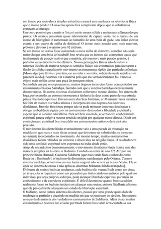 um átomo por meio desta simples aritmética causará uma mudança na substância física
que o átomo produz. O universo apenas fica complicado depois que as substâncias
começam a interagir.
Um outro ponto é que a matéria física é muito menos sólida e muito mais efêmera do que
parece. Os átomos consistem quase inteiramente de espaço vazio. Se o núcleo de um
átomo de hidrogênio é aumentado ao tamanho de uma bola de gude, seu único elétron
estaria a um quarto de milha de distância! O átomo mais pesado com mais neutrons,
prótons e elétrons é o urânio com 92 elétrons.
Se um átomo de urânio fosse aumentado a meia milha de diâmetro, o núcleo não seria
maior do que uma bola de baseball! Isto revela que os átomos são compostos quase que
inteiramente de espaço vazio e que a matéria, até mesmo o mais pesado granito, é
portanto surpreendentemente efêmera. Nossas percepções físicas não detectam a
natureza ilusória da matéria porque os sentidos físicos são construídos para aceitarem a
ilusão de solidez causada pelo movimento extremamente rápido das partículas atômicas.
[Mova algo para frente e para trás, ou ao redor e ao redor, suficientemente rápido e isto
parecerá sólido]. Podemos ver a matéria pelo que ela verdadeiramente foi, vemos o
objeto mais sólido como uma peça de penugem etérea.
Na medida em que o tempo passava, muitos dogmas incorretos foram acrescentados aos
ensinamentos básicos Samkhya, fazendo com que o sistema Samkhya eventualmente
desmoronasse. Os outros sistemas dissidentes sofreram o mesmo destino. No sistema da
Ioga, por exemplo, as pessoas retornaram a idolatria de deus como parte de sua estrada
para a liberdade espiritual. Em um outro dos Seis Sistemas, o ‘Mimamsa’ uma tentativa
foi feita de manter os credos arianos e incorpora-los nos dogmas das doutrinas
dissidentes. Isto não funcionou porque não se pode misturar doutrinas destinadas a
obrigar a obediência rígida com os ensinamentos destinados a liberdade espiritual e
esperar que se alcance esta última. Para ser bem sucedida, o verdadeiro conhecimento
espiritual parece exigir a mesma precisão exigida por qualquer outra ciência. Diluir um
conhecimento espiritual bem sucedido nos ensinamentos errôneos destruirá esta
precisão.
O movimento dissidente hindu eventualmente veio a uma parada de trituração na
medida em que mais e mais ideias arianas que deveriam ser substituídas se tornaram
novamente incorporadas no movimento. Ao mesmo tempo, muitos ensinamentos
dissidentes foram retirados do contexto e absorvidos na religião hindu. O resultado tem
sido uma confusão espiritual sem esperança na índia desde então.
Antes de seu máximo desmoronamento, o movimento dissidente hindu trouxe uma das
maiores religiões na história: o Budismo. Fundado ao redor do ano 525 AC por um
príncipe hindu chamado Gautama Siddharta (que mais tarde ficou conhecido como
Buda ou o Iluminado], o budismo de disseminou rapidamente pelo Oriente. Como o
sistema Samkhya, o budismo em sua forma original não venera os deuses Vedas. Ele se
opõe ao sistema de castas e não apóia as doutrinas brâmanes hindu avançadas].
Diferente de muitos budistas modernos, cada budista não venera Buda como um deus;
ao invés, eles o respeitam como um pensador que tinha criado um método pelo qual um
indivíduo, por seus próprios esforços, pode alcançar liberdade espiritual por meio do
conhecimento e de exercícios espirituais. É difícil determinar quanto bem sucedidos
realmente foram os budistas iniciais em alcançar suas metas, embora Siddharta afirmou
que ele pessoalmente alcançara um estado de libertação espiritual.
O budismo, como outros sistemas dissidentes, passou por uma grande quantidade de
mudança se partindo e decaindo na medida em que se passavam os séculos. Isto causou
uma perda da maioria dos verdadeiros ensinamentos de Siddharta. Além disso, muitos
ensinamentos e práticas não criadas por Buda foram mais tarde acrescentadas a sua
 