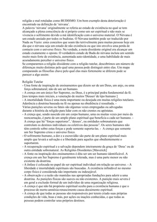 religião e mal rotuladas como BUDISMO. Um bom exemplo desta deterioração é
encontrado na definição de ‘nirvana’.
A palavra ‘nirvana’ originalmente se referia ao estado de existência no qual se tem
alcançado a plena consciência de si próprio como um ser espiritual e não mais se
vivencia o sofrimento devido a má identificação com o universo material. O Nirvana é
um estado ansiado por todos os budistas. O Nirvana também pode ser traduzido por
Nada ou Vazio: estes conceitos que soam tão terrivelmente para muitas pessoas hoje em
dia que o nirvana seja um estado de não existência ou que isto envolva uma perda de
contacto com o universo físico. Na verdade, a meta dissidente original era alcançar um
estado exatamente o oposto. O verdadeiro estado de Buda do nirvana incluía um sentido
muito mais forte de existência, aumentada auto-identidade, e uma habilidade de mais
acuradamente perceber o universo físico.
Se compararmos a religião dissidente com a religião tutelar, descobrimos um número de
diferenças muito distintas pelo qual uma pessoa pode distinguir entre elas. Um mapa
comparando as filosofias chave pelo qual elas mais fortemente se diferem pode se
parecer a algo assim:
Religião Tutelar
- Uma fonte de inspiração de ensinamentos que dizem ser de um Deus, um anjo, ou uma
força sobrenatural; não de um ser humano.
- A crença em um único Ser Supremo, ou Deus, é a principal pedra fundamental da fé.
[nos tempos mais iniciais, a veneração de muitos 'Deuses' de tipo humano ]
- A imortalidade física é uma meta importante ou desejada em muitas religiões tutelares.
Aderência a doutrina baseada na fé ou apenas na obediência é ressaltada. -
Várias punições severas ou fatais são algumas vezes empregadas ou advogadas
durante a história da religião para lidar com os não crentes ou apóstatas.
- A crença que, sendo nascido em um corpo humano, uma ou muitas vezes por meio da
reencarnação, é parte de um amplo plano espiritual que beneficia a cada ser humano. -
A crença que há “forças superiores”, ‘deuses’, ou entidades sobrenaturais que
controlam os destinos individuais ou coletivos das pessoas”. Os seres humanos não
têm controle sobre estas forças e pode somente suporta-las. - A crença que somente
um Ser Supremo criou o universo físico.
- O sofrimento humano, a dor e a escravidão são parte de um plano espiritual mais
amplo que levará a salvação e a liberdade para aqueles que obedientemente o
suportarem.
- A recuperação espiritual e a salvação dependem inteiramente da graça de ‘Deus’ ou de
outra entidade sobrenatural. As Religiões Dissidentes [Maverick]
- A fonte ou inspiração dos ensinamentos é dita ser um ser humano identificável. A
crença em um Ser Supremo é geralmente tolerada, mas é uma parte menor ou não
existente da doutrina.
- A ênfase é colocada no papel do ser espiritual individual em relação ao universo. - A
liberdade e imortalidade espirituais são buscadas. A existência infindável no mesmo
corpo físico é considerada não importante ou indesejável.
- A observação e a razão são mantidas nas apropriadas fundações para aderir a uma
doutrina. As punições físicas são suaves ou não existentes. A punição mais severa é
em geral a exclusão formal de um indivíduo de uma organização religiosa.
- A crença é que não há propósito espiritual oculto para a existência humana e que o
processo de morte-amnésia-renascimento causa decaimento espiritual.
- A crença de que todas as pessoas são responsáveis por terem criado suas próprias
condições de vida, boas e más, por ações ou inações conhecidas, e que todas as
pessoas podem controlar seus próprios destinos.
 