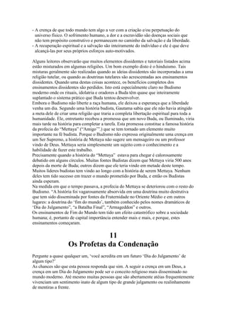 - A crença de que todo mundo tem algo a ver com a criação e/ou perpetuação do
universo físico. O sofrimento humano, a dor e a escravidão são doenças sociais que
não tem propósito construtivo e permanecem no caminho da salvação e da liberdade.
- A recuperação espiritual e a salvação são inteiramente do indivíduo e ele é que deve
alcançá-las por seus próprios esforços auto-motivados.
Alguns leitores observarão que muitos elementos dissidentes e tutoriais listados acima
estão misturados em algumas religiões. Um bom exemplo disto é o hinduismo. Tais
misturas geralmente são realizadas quando as ideias dissidentes são incorporadas a uma
religião tutelar, ou quando as doutrinas tutelares são acrescentadas aos ensinamentos
dissidentes. Quando uma destas coisas acontece, os benefícios completos dos
ensinamentos dissidentes são perdidos. Isto está especialmente claro no Budismo
moderno onde os rituais, idolatria e oradores a Buda têm quase que inteiramente
suplantado o sistema prático que Buda tentou desenvolver.
Embora o Budismo não liberte a raça humana, ele deixou a esperança que a liberdade
venha um dia. Segundo uma história budista, Gautama sabia que ele não havia atingido
a meta dele de criar uma religião que traria a completa libertação espiritual para toda a
humanidade. Ele, entretanto recebeu a promessa que um novo Buda, ou Iluminado, viria
mais tarde na história para completar a tarefa. Esta promessa constitue a famosa história
da profecia do “Mettaya” (“Amigo’”.) que se tem tornado um elemento muito
importante na fé budista. Porque o Budismo não expressa originalmente uma crença em
um Ser Supremo, a história de Mettaya não sugere um mensageiro ou um professor
vindo de Deus. Mettaya seria simplesmente um sujeito com o conhecimento e a
habilidade de fazer este trabalho.
Precisamente quando a história do “Mettaya” estava para chegar é calorosamente
debatido em alguns círculos. Muitas fontes Budistas dizem que Mettaya viria 500 anos
depois da morte de Buda; outros dizem que ele teria vindo em metade deste tempo.
Muitos líderes budistas tem vindo ao longo com a história de serem Mettaya. Nenhum
deles tem tido sucesso em trazer o mundo prometido por Buda, e então os Budistas
ainda esperam.
Na medida em que o tempo passava, a profecia do Mettaya se deteriorou com o resto do
Budismo. “A história foi vagarosamente absorvida em uma doutrina muito destrutiva
que tem sido disseminada por fontes da Fraternidade no Oriente Médio e em outros
lugares: a doutrina do ‘fim do mundo’, também conhecido pelos nomes dramáticos de
‘Dia do Julgamento”, “a Batalha Final”, “Armageddon” e outros.
Os ensinamentos de Fim do Mundo tem tido um efeito catastrófico sobre a sociedade
humana; é, portanto de capital importância entender mais e mais, e porque, estes
ensinamentos começaram.
11
Os Profetas da Condenação
Pergunte a quase qualquer um, ‘você acredita em um futuro ‘Dia do Julgamento’ de
algum tipo?’
As chances são que esta pessoa responda que sim. A seguir a crença em um Deus, a
crença em um Dia do Julgamento pode ser o conceito religioso mais disseminado no
mundo moderno. Até mesmo muitas pessoas que são abertamente atéias frequentemente
vivenciam um sentimento inato de algum tipo de grande julgamento ou realinhamento
de mentiras a frente.
 