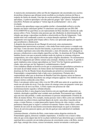 A maioria dos ensinamentos sobre um Dia do Julgamento são encontrados nos escritos
de profetas religiosos que afirmam terem recebido as revelações místicas de Deus a
respeito do futuro do mundo. Este tipo de escrita profética é geralmente chamado de um
apocalipse. A palavra apocalipse vem das palavras gregas “apo” (fora) e ‘kalyptein’
(encobrir). Portanto um apolipse é “retirar algo do acobertamento”, isto é, uma
revelação.
A maioria dos apocalipses segue um padrão similar: a humanidade sofrerá a revolta
durante um futuro cataclismo global. O cataclismo será seguido por um DIA DO
JULGAMENTO no qual Deus ou um representante de Deus decidirá o destino de cada
pessoa sobre a Terra. Somente estas pessoas que são obedientes às determinações da
religião que prega o apocalipse receberão a misericórdia no Dia do Julgamento. Todo
mundo mais será condenado a morte ou a eterna danação espiritual. O Dia do
Julgamento será seguido pela Utopia sobre a Terra a ser apreciada apenas por aqueles
que acreditarem e obedecerem.
A despeito das promessas de um Shangri-lá universal, estes ensinamentos
frequentemente aterrorizam as pessoas, e elas ainda ficam muito pouco a vontade com
eles hoje. Como devemos discutir brevemente, os pavorosos e temíveis apocalipses dão
as verdades espirituais uma outra falsa distorção e, mais obviamente, eles subjugam as
pessoas a obedecerem a uma religião específica ou líder. As doutrinas de Fim de Mundo
também fazem com que as pessoas tenham medo de explorar os sistemas religiosos
competidores, tais como aqueles oferecidos pelas religiões dissidentes. Os ensinamentos
do Dia do Julgamento por último somam uma extorção: obedeça ou morra. A questão é:
quem implantou estas crenças apocalípticas na Terra? Um Ser Supremo geralmente é
citado, mas será que um Ser Supremo é verdadeiramente a fonte?
Uma cuidadosa olhada na história revela que os ensinamentos apocalípticos primeiro se
elevaram da atividade tutelar e de fontes dentro da Fraternidade corrompida. As
doutrinas de Fim de Mundo foram disseminadas por primitivos missionários da
Fraternidade e conquistadores lado a lado com o monoteísmo. Portanto não é
surpreendente saber que as doutrinas da Batalha Final têm algumas raízes no famoso
símbolo da Fraternidade descoberto nas antigas relíquias egípcias. Este símbolo era um
pássaro místico conhecido como fênix.
Fênix é um pássaro mítico que é dito viver de 500 a 600 anos antes de se queimar até a
morte em um ninho de ervas. Fora das cinzas ele emerge como um pequeno verme que
se desenvolve de novo na Fênix. A Fênix repete este processo de vida-
morterenascimento seguida e infindavelmente.
A história da fênix é uma alegoria [uma história com um significado subjacente], ou
símbolo, destinado a partilhar uma verdade mais profunda. Precisamente que verdade
seja esta tem sido perdido, e então encontramos as pessoas interpretando a história da
fênix de muitas formas. Por exemplo, muitas pessoas vêem a fênix como um símbolo de
ressurreição ou sobrevivência espiritual depois da morte: uma alma é nascida em um
corpo, o corpo floresce, o corpo passa pelos rigores ferozes da vida e morre; a alma
permanece intacta para se erguer e construir novamente. Outros vêem a fênix como um
símbolo de um ciclo de nascimento-crescimento-deterioração no qual os elementos
físicos do universo parecem operar, por trás do qual jaz uma indestrutível realidade
espiritual.
Lamentavelmente, a história da fênix, como tantas outras alegorias místicas da
Fraternidade egípcia, distorceu verdades importantes. A história veio a trazer a falsa
ideia de que exista algum tipo de lei ou plano inalterável que determina que a existência
espiritual deva consistir em um árduo processo de crescimento como o da fênix, morrer
pelo fogo, emergir das cinzas, crescer novamente, morrer novamente e assim para
 