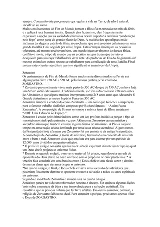 sempre. Conquanto este processo pareça regular a vida na Terra, ele não é natural,
inevitável ou sadio.
Muitos ensinamentos do Fim do Mundo tomam a filosofia expressada no mito da fênix
e a aplica à raça humana inteira. Quando eles fazem isto, eles frequentemente
expressam a noção que as sociedades humanas devam suportar a contínua ‘condenação
pelo fogo’ como parte do grande plano de Deus. A maioria dos apocalipses então
inclinam da alegoria padrão da fênix ao proclamar que este processo culminará em uma
grande Batalha Final seguida por uma Utopia. Estas crenças encorajam as pessoas a
tolerarem, até mesmo receberem bem, um mundo incansavelmente de dureza física,
conflito e morte; o tipo de mundo que os escritos antigos dizem que os tutores
desejavam para sua raça trabalhadora viver nele. As profecias do Dia do Julgamento até
mesmo estimulam outras pessoas a trabalharem para a realização de uma Batalha Final
porque estes crentes acreditam que isto significará o amanhecer da Utopia.
Zoroastro
Os ensinamentos de Fim do Mundo foram amplamente disseminados na Pérsia em
algum ponto entre 750 AC e 550 AC pelo famoso profeta persa chamado
ZOROASTRO.
* Zoroastro provavelmente viveu mais perto de 550 AC do que de 750 AC, embora haja
um debate sobre este assunto. Tradicionalmente, ele tem sido colocado 258 anos antes
de Alexandre, o que alguns eruditos interpretam como 258 anos antes que Alexandre O
Grande destruísse o primeiro Império Persa em 330 AC.
Zoroastro também é conhecido como Zaratustra – um nome que forneceu a inspiração
para o famoso trabalho sinfônico composto por Richard Strauss – “Assim Falou
Zaratustra”. A composição de Strauss se tornou a música tema do filme americano
“2001: Uma Odisséia no Espaço.”
Zoroastro é citado pelos historiadores como um dos profetas iniciais a pregar o tipo de
monoteísmo criado pela primeira vez por Akhenaton. Zoroastro era um místico e
sacerdote ariano que também ensinou alguma forma de arianismo. A Pérsia naquele
tempo era uma nação ariana dominada por uma casta ariana sacerdotal. Alguns ramos
da Fraternidade hoje afirmam que Zoroastro foi um emissário da antiga Fraternidade.
A cosmologia de Zoroastro [a teoria do universo] foi baseada no conceito de uma luta
entre o bem o mal. Zoroastro disse que esta luta era para ocorrer por um período de
12.000 anos divididos em quatro estágios.
* O primeiro estágio consistia apenas na existência espiritual durante um tempo no qual
um Deus chefe projetou o universo físico.
* Durante o segundo estágio, o universo material foi criado, seguido pela entrada de
oponentes do Deus chefe no novo universo com o propósito de criar problemas. * A
terceira fase consistia em uma batalha entre o Deus chefe e seus rivais sobre o destino
de muitas almas que vieram a ocupar o universo.
*No quarto estágio, o final, o Deus chefe enviava uma sucessão de salvadores que
poderiam finalmente derrotar o oponente e trazer a salvação a todos os seres espirituais
no universo.
Segundo o modelo de Zoroastro o mundo está no quarto estágio.
Zoroastro parece ter sido um reformador honesto e sincero. Ele ensinou algumas lições
boas sobre a natureza da ética e sua importância para a salvação espiritual. Ele
ressaltava que as pessoas tinham que ter livre arbítrio. Em outros assuntos, contudo, a
religião de Zoroastro falhou no ideal. Para entender o porque, precisamos apenas olhar
o Deus de ZOROASTRO.
 