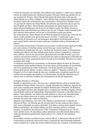 O Deus de Zoroastro era chamado Ahura Mazda, que significa ‘o senhor [ou o espírito]
(ahura) do conhecimento [ou sabedoria] (mazda). Zoroastro afirma que quando ele era
um sacerdote de 30 anos, Ahura Mazda tinha aparecido diante dele e dito que ele,
Ahura Mazda, era o Deus verdadeiro. Ahura Mazda então continuou para partilhar com
Zoroastro muitos dos ensinamentos que constituíram o Zoroastrismo. Quando vamos
ver que tipo de criatura era Ahura Mazda, descobrimos que nada mais ele era que um
tutor fingindo ser Deus. Ahura Mazda é apresentado em alguns lugares como uma
figura humana barbada que está de pé em um objeto circular. Do objeto circular se
projetam duas asas estilizadas que indicam que ele voa. O objeto voador redondo tinha
dois suportes sobressalentes sob ele que se assemelham a perna para pouso.
Em outras palavras, Ahura Mazda era um Deus de aparência humana que voava em um
objeto voador redondo com apoios para pouso: um tutor. A implicação é que o
monoteísmo de Zoroastro com sua mensagem apocalíptica foi disseminado na Pérsia
com a ajuda tutelar muito do mesmo modo que o judaísmo tinha se disseminado sob
Moisés.
Como notado anteriormente, Zoroastro era um ariano vivendo em uma região governada
por outros arianos. O domínio ariano era tão forte que o nome da Pérsia foi
eventualmente mudado para Irã, que é um derivado da palavra ariano. O Zoroastrismo
trabalha para falar de um Deus lutando pelas nações arianas e ajudando-as a trazerem
boas colheitas. Através de seus escritos, [primariamente em Zend Avesta], e por seus
secretos ensinamentos místicos, o Zoroastrismo fez muito ao disseminar as filosofias do
arianismo para outras organizações dentro da rede da Fraternidade. Devemos ver outros
exemplos mais tarde.
As doutrinas apocalípticas continuaram a se disseminar depois da morte de Zoroastro,
especialmente pelos profetas hebreus. Os avisos destes profetas podem ser encontrados
nos livros posteriores do Velho Testamento. Um destes profetas foi Ezequiel, cuja
bizarra descrição de objetos voadores vimos no capítulo 7. Segundo a narrativa de
Ezequiel, ele foi levado a bordo de uma nave estranha para o propósito específico de
receber uma mensagem apocalíptica a ser disseminada, novamente indicando que os
tutores eram os máximos criadores dos ensinamentos do Dia do Julgamento.
O Império Romano e a Palestina
Quando se aproximava o ano 1 de nossa era, a religião hebraica tinha se tornado bem
assentada no Oriente Médio. Ela estava, contudo, passando por mudanças, algumas das
quais eram causadas pela extensão do Império Romano para a Palestina. Os Romanos,
que eles próprios haviam sido dirigidos para a conquista por estranhas religiões místicas
com definidos subtons da Fraternidade, frequentemente tornavam a vida difícil para os
judeus. Neste ambiente, um número de seitas judaicas se elevou que frequentemente
estavam em disputa umas com as outras, exceto a respeito de um só assunto: os
romanos não eram bem vindos na Palestina.
Algumas seitas hebraicas, tais como a dos Saduceus, proclamavam a vinda de um
Messias de Deus. Um Messias que deveria prevalecer na luta eterna do bem contra o
mal, trazer a liberdade aos judeus oprimidos. Esta ideia se tornou muito popular entre os
hebreus da Palestina, até mesmo embora sua forte conotação política a tornasse
perigosa. As profecias messiânicas do Velho Testamento começaram já em 750 AC
com o profeta Isaias. Os apocalipses judeus apareciam esporadicamente depois disso,
ainda que bastante frequentemente mantivessem vivo o medo de um cataclismo
mundial.
Os exemplos incluem o profeta Joel por volta de 400 AC e Daniel por volta de 165 AC.
Ironicamente as profecias eram muitas duras e expressavam uma hostilidade tremenda
contra o próprio povo judeu até mesmo embora era para que os judeus se beneficiassem
 