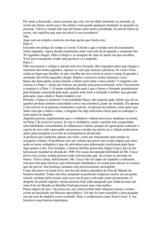 Por amor a discussão, vamos assumir que sim: em um dado momento no presente, já
existe um futuro criado que é tão sólido e real quanto qualquer momento no passado ou
presente. Talvez o tempo não seja tão linear como temos acreditado. Se um tal futuro já
existe, isto significa que seja inevitável a sua ocorrência?
Não.
Aqui está um simples exercício em duas partes que ilustra isto:
Parte 1:
Encontre um pedaço de tempo e o anote. Calcule o que o tempo será em exatamente
trinta segundos. Agora decida exatamente onde você está de pé quando o momento dos
30 segundos chegar. Olhe o relógio e se assegure de estar no ponto em que escolheu.
Você tem exatamente criado uma profecia e a cumprido.
Parte 2:
Olhe novamente o relógio e decida uma nova locação. Dez segundos antes que chegue o
momento dos trinta segundos, repense se você que realizar a profecia. Se você o fizer,
esteja no lugar que decidiu; se não, escolha um novo local ao acaso e esteja lá quando o
momento dos trinta segundos chegar. Repita o exercício acima inúmeras vezes.
Quais das duas partes acima criaram o futuro mais forte e mais sólido? A resposta com
certeza é a Parte 1. Quais dos futuros um profeta mais provavelmente veria? Novamente
a resposta é a Parte 1. O ponto estabelecido aqui é que o futuro é formado grandemente
pela intenção sustentada pela ação; quanto mais forte a intenção e melhor seja apoiada
pela ação, mais sólido o futuro tenderá a ser.
Portanto o futuro é maleável. Uma realidade futura, não importa quão sólida seja ela ou
quantos profetas tenham concordado com a sua existência, pode ser mudada. Ela apenas
é irreversível se as pessoas continuam a realizar, ou deixam de realizar, estas ações que
farão com que o futuro venha, e ninguém faz algo suficiente eficaz para se contrapor a
estas ações ou inações.
Algumas pessoas argumentarão que o verdadeiro vidente preveria a mudança na mente
na Parte 2 do exercício acima. Se isto é verdadeiro, então o profeta tem conquistado
uma habilidade extraordinária de influenciar o futuro, porque ele agora pode contactar o
sujeito de sua visão e persuadir esta pessoa a mudar sua mente ou o vidente pode tomar
ações para assegurar ou evitar as consequências da decisão.
A profecia tem realmente apenas um valor: como um instrumento para mudar ou
assegurar o futuro. O problema com um vidente que prevê um evento trágico que mais
tarde se torna verdadeiro é que ele adivinhou uma informação insuficiente para fazer
algo quanto a isto. Por exemplo, o famoso profeta americano Edgar Cayce, previu um
holocausto mundial na década de 1990. Por causa da reputada habilidade de Mr. Cayce
prever tais coisas, muitas pessoas estão convencidas que tal evento se encontre no
futuro. Talvez esteja. Infelizmente. Mr. Cayce não foi capaz de expandir o suficiente
esta previsão para oferecer uma informação detalhada a ser usada para alterar os eventos
que ele previu. Sua profecia, portanto está pavorosamente incompleta.
Como devemos ver neste livro, tem havido muitos episódios de Fins do Mundo na
história mundial. Todos eles têm cumprido as profecias religiosas exceto em um ponto
crucial: nenhum deles trouxe uma nova era de paz e salvação como prometeram. A
despeito do pálido registro, muitas pessoas hoje estão pregando que ainda há mais um
outro Fim do Mundo ou Batalha Final para trazer uma vida melhor.
Pouco depois do ano 1 da nossa era, um controvertido líder religioso nasceu e tentou
evitar ser declarado um Messias apocalíptico. Ele não foi bem sucedido e seria pregado
em um cruz de madeira como resultado. Hoje o conhecemos como Jesus Cristo. E sua
história é uma história importante.
 