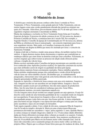 12
O Ministério de Jesus
A história que a maioria das pessoas conhece sobre Jesus é contada no Novo
Testamento. O Novo Testamento, como grande parte do Velho Testamento, está em
muitos lugares como uma versão grandemente alterada das narrativas originais nas
quais ele é baseado. Além disso, provavelmente menos de 5% de tudo que Jesus e seus
seguidores originais ensinaram é encontrado na Bíblia.
Muitas das mudanças e exclusões no Novo Testamento foram feitas por Conselhos
Especiais da Igreja. O processo de edição começou já em 325 de nossa era, durante o
Primeiro Conselho de Nicéia, e continuou bem até o século XII. Por exemplo, o
Segundo Sínodo [ Conselho da Igreja] de Constantinopla em 553 de nossa era, deletou
da Bíblia as referência de Jesus à reencarnação – um conceito importante para Jesus e
seus seguidores iniciais. Mais tarde, os Conselhos Luteranos do século XII
acrescentaram um dogma na Bíblia que nunca foi ensinado por Jesus: o conceito da
Santíssima Trindade.
A Igreja cristã não se limitou a mudar umas poucas ideias; ela também rejeitou livros
inteiros. A Igreja destruiu muitos destes documentos e registros que contradiziam as
mudanças radicais que eram feitas na doutrina cristã por estes conselhos. Felizmente, os
escritos originais que sobreviveram ao processo de edição ainda oferecem pistas
valiosas e insights da vida de Jesus.
Muitos escritos rejeitados pelos Conselhos da Igreja encontraram seu caminho em um
livro conhecido como Apócrifos [escritos ocultos]. Os Apócrifos consistem de escritos
que eram atribuídos serem de origem ou qualidade duvidosa pela Igreja.
Alguns destes materiais foram corretamente rejeitados. Outros trabalhos apócrifos
foram omitidos simplesmente porque eles contradiziam a versão oficial da Igreja da
vida de Jesus em vários detalhes cruciais. Há detalhes que, se cuidadosamente
pesquisados, ofereceriam uma visão geral de certa forma diferente sobre a vida de Jesus
daquela apresentada na Bíblia autorizada.
Segundo os Apócrifos, a história de Jesus começa com seus avós maternos, Joaquim e
Ana. Joaquim era dito ser um sacerdote em um templo hebreu. Joaquim e Ana era
felizmente casados exceto por um problema: eles não eram capazes de produzirem
filhos. Isto foi uma fonte de considerável embaraço para eles. Gerar filhos,
especialmente meninos, era muito importante naquela era.
Um dia Joaquim estava de pé sozinho nos campos quando um anjo apareceu. O anjo foi
descrito como saindo de uma tremenda quantidade de luz e causando medo em Joaquim
por sua aparência. O anjo preservou Joaquim e disse a ele que não mais ficasse
envergonhado porque o anjo faria com que Ana ficasse grávida. A única estipulação
para esta honra era que Joaquim e sua esposa deviam entregar a criança para ser criada
pelos sacerdotes e anjos em um templo em Jerusalém.
Tudo seguiu segundo o plano. Com a idade de três anos, a pequena filha de Joaquim e
Ana foi levada ao templo e deixada lá. Maria era uma criança maravilhosa que
permaneceu devotada aos sacerdotes e ‘anjos’ pelos seguintes 11 anos. Quando Maria e
as outras crianças no templo chegavam a idade de 12 a 14 anos [duas idades diferentes
dadas por fontes diferentes] era tempo delas voltarem ao mundo e se casarem. Contudo,
Maria não era livre para escolher seu próprio marido. Seus mentores escolherem um
para ela. O escolhido para Maria era um homem muito velho chamado José. José de
início não concordou com o casamento porque ele estava muito velho e já tinha seus
próprios filhos. Depois que os esforços foram feitos para que ele mudasse de ideia, José
 