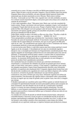 consentiu em se casar e foi para a casa dele em Belém para prepara-la para sua nova
esposa. Maria foi para a casa de seus pais, Joaquim e Ana na Galiléia, para ficar pronta.
Enquanto Maria estava na Galiléia, um anjo chamado Gabriel apareceu diante dela
anunciando que ela daria nascimento ao novo Messias. Maria estava confusa:
Ela disse, “como pode ser isso? Pelo visto, segundo meu voto [de castidade], eu nunca
tive contacto sexual com homem algum, como posso gerar uma criança sem a adição da
semente de um homem?”
A isto o anjo respondeu e disse: “Não pense nisto, Maria, que você não conceberá do
modo comum. Porque, sem dormir com um homem, conquanto virgem, você conceberá
e conquanto Virgem dará leite de seus seios. Porque o Espírito Santo virá sobre você e o
poder do Mais Alto abrigará você sem qualquer calor da luxúria. Então o que você dará
nascimento será apenas sagrado, porque erá concebido sem pecado e sendo nascido
deverá ser chamado de Filho de Deus.”
Então Maria, unindo as mãos e elevando os olhos aos céus, disse: “Perceba a criada do
Senhor! Que seja feito a mim o que você disse”. - MARIA VII: 16-21
Vários pesquisadores acreditam que as histórias dos ‘nascimentos virgens’ podem ser
baseadas em casos de inseminação artificial. O nascimento virgem significa apenas que
a mulher não foi engravidada por um homem, mas que ao invés gerou um filho pela
ação de um ‘anjo’. Se considerarmos que muitos anjos no Novo Testamento são tutores,
a inseminação artificial se torna uma possibilidade distinta.
A conversa acima entre Maria e o anjo dela expresa uma forte crença espiritual e moral
ligada ao ato da concepção. A fecundação por um anjo era considerada sagrada e
desejável, mas a concepção por humanos era frequentemente considerada pecado. Para
alguém engajado em inseminação artificial haveria um razão prática para criar uma tal
distinção. A inseminação artificial ajuda a manter o controle sobre as caracteristicas
físicas do futuro bebê, algo que não pode ser assegurado no cruzamento humano
aleatório. Ao inseminar artificilmente duas ou mais gerações em uma linhagem, a
pureza do produto final é grandemente aumentada.
Isto é praticado hoje por cruzadores de animais que controlam estreitamente a
inseminação e o cruzamento dos rebanhos de geração em geração para trazer animais
cada vez mais fortes, mais puros e maiores. A este respeito, é significativo que a prole
dos alegados nascimentos virgens foram frequentemente descritas como fisicamente
perfeitas e de aparência não usualmente bela. Conquanto alguma desta lisonja fosse sem
dúvida devido a tendência dos seguidores de verem seus líderes religiosos sob a melhor
luz possível, as história de gravidez induzida por um anjo durante gerações
consecutivas, tais como a história que cerca Jesus, fortemente sugeriria um esforço de
entrecruzamento. Esta discussão não significa lançar o desrespeito sobre a personalide
de Jesus ao sugerir que seu corpo foi gerado como se geram vacas, mas esta é a imagem
que emerge.
O desdém expressado aos sacerdotes pelos anjos bíblicos quanto ao método humano de
concepção foi aparentemente baseado em meras preocupaões práticas para assegurar um
bom cruzamento, mas não obstante isto foi levado até o coração pelos sacerdotes
iniciais e se tornou um maior elemento de muitas religiões monoteistas. Nos dias
bíblicos, os seres humanos eram também pesadamente propagandizados como muito
pecadores para justificar o tratamento bárbaro que os humanos sofriam nas mãos de seu
Deus e anjos tutelares.
Ao estender este conceito de pecado ao método humano de procriação, cada pessoa
concebida durante o intercurso sexual era para ser considerada nascida em pecado e
portanto espiritualmente condenada. Que dilema assustador isto criou! A cada vez que
um homem e uma mulher concebia e dava nascimento a uma criança eles tinham
condenado um ser espiritual; ainda que os impulsos humanos para produzirem crianças
 