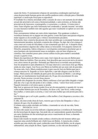 sejam tão fortes. O ensinamento religioso de automática condenação espiritual por
causa da procriação humana gerou um conflito poderoso entre a direção para a liberdade
espiritual e a motivação física para se reproduzir.
O resultado foi a intensa ansiedade sobre o assunto do sexo e um aumento da atividade
sexual não procriativa tal como a homossexualidade, o auto-erotismo, as formas não
procriativas de intercurso, a pornografia, o voyeurismo, e o aborto. A ironia nisto é
clara. Estas religiões que mais fortemente tem condenado o ‘pecado inerente’ em todos
os seres humanos também tem sido aquelas que mais vocalmente se opõem ao sexo não
procriativo.
Estes ensinamentos tinham um outro efeito importante. Eles ajudaram a reduzir a
resistência humana em se engajar em uma guerra; é mais fácil para uma pessoa religiosa
matar alguém se ela acredita que a vítima é inerentemente pecadora.
Felizmente, hoje a maioria das pessoas não mais acredita que a concepção humana seja
inerentemente pecadora, incluindo a maioria dos clérigos. Se algo, dar a luz crianças é
visto como um evento de felicidade e é isto exatamente que deve ser. A despeito disso,
ainda encontramos algumas das velhas ideias se imiscuindo. Um pequeno número de
filósofos, psiquiatras, líderes religiosos e sociologistas continuam a proclamar que os
seres humanos são inerentemente maus ou malignos, seja em base religiosa ou
científica. Isto contribui pouco para a nossa cultura exceto para manter a ansiedade
sexual e a guerra vivas.
Depois da experiência de Maria com o anjo, José viajou de sua casa em Belém para
buscar Maria na Galiléia. Para seu pesar, José descobriu que sua jovem noiva já estava
com vários meses de gravidez. Pensando que Maria havia se tornado uma prostituta,
José fez preparativos para abandona-la. Um anjo interveio e convenceu José que Maria
ainda era uma virgem. José ficou com Maria na Galiléia até seu nono mês de gravidez.
No nono mês, José e Maria estabeleceram ir para casa de José em Belém para que a
criança nascesse lá. Segundo os livros Apócrifos, o par não chegou a casa de José a
tempo. Maria entrou em trabalho de parto perto dos arredores de Belém e um abrigo
tinha que ser imediatamente localizado para ela. O que eles encontraram foi uma
caverna. Nesta caverna o jovem Jesus nasceu:
E quando eles chegaram na caverna, Maria confessou a José que tinha chegado o tempo
dela dar a luz e que ela não podia ir até a cidade, e disse, ‘vamos ficar nesta caverna”.
Naquele mmoento o sol estava quase se pondo.
Mas José se apressou de forma a poder levar até ela uma parteira; e quando ele viu uma
velha mulher hebréia que era de Jerusalém, ele disse a ela, “por favor, venha comigo,
boa mulher, e vamos para a caverna, e você verá uma mulher que está pronta para dar a
luz.”
Isto foi depois que o sol se pôs, quando a velha mulher e José chegaram a caverna e eles
entraram lá.
E olhe, ela estava toda cheia de luzes, maiores que as luzes das lâmpadas e velas, e
maiores do que a luz do próprio sol.
O infante estava então enrolado em fraldas, e mamando no seio de sua mãe, Santa
Maria. - INFANCIA 1:6-11
As luzes não usuais na caverna indicam a algumas pessoas a existência de iluminação
de alta tecnologia de algum tipo. Isto pode não ser surpreendente quando descobrimos
um outro fenômeno de alta tecnologia que cerca o nascimento de Jesus; a chamada
Estrela de Belém.
Quase todo mundo no mundo cristão conhece a história dos três homens sábios que
seguiram uma estrela brilhante até o bebê Jesus em Belém. A maioria dos cristãos
acredita que esta estrela não usual, conhecida como Estrela de Belém, era de origem
sobrenatural, uma criação de Deus. Aguns cientistas, se eles não tem descartado a
 
