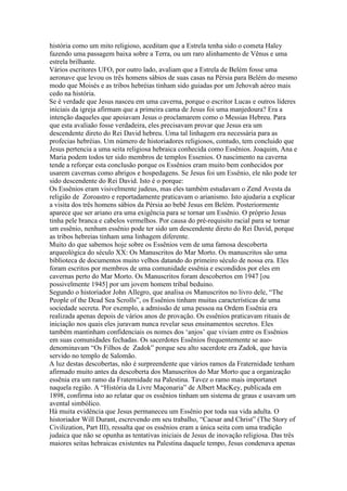 história como um mito religioso, aceditam que a Estrela tenha sido o cometa Haley
fazendo uma passagem baixa sobre a Terra, ou um raro alinhamento de Vênus e uma
estrela brilhante.
Vários escritores UFO, por outro lado, avaliam que a Estrela de Belém fosse uma
aeronave que levou os três homens sábios de suas casas na Pérsia para Belém do mesmo
modo que Moisés e as tribos hebréias tinham sido guiadas por um Jehovah aéreo mais
cedo na história.
Se é verdade que Jesus nasceu em uma caverna, porque o escritor Lucas e outros líderes
iniciais da igreja afirmam que a primeira cama de Jesus foi uma manjedoura? Era a
intenção daqueles que apoiavam Jesus o proclamarem como o Messias Hebreu. Para
que esta avaliaão fosse verdadeira, eles precisavam provar que Jesus era um
descendente direto do Rei David hebreu. Uma tal linhagem era necessária para as
profecias hebréias. Um número de historiadores religiosos, contudo, tem concluido que
Jesus pertencia a uma seita religiosa hebraica conhecida como Essênios. Joaquim, Ana e
Maria podem todos ter sido membros de templos Essenios. O nascimento na caverna
tende a reforçar esta conclusão porque os Essênios eram muito bem conhecidos por
usarem cavernas como abrigos e hospedagens. Se Jesus foi um Essênio, ele não pode ter
sido descendente do Rei David. Isto é o porque:
Os Essênios eram visivelmente judeus, mas eles também estudavam o Zend Avesta da
religião de Zoroastro e reportadamente praticavam o arianismo. Isto ajudaria a explicar
a visita dos três homens sábios da Pérsia ao bebê Jesus em Belém. Posteriormente
aparece que ser ariano era uma exigência para se tornar um Essênio. O próprio Jesus
tinha pele branca e cabelos vermelhos. Por causa do pré-requisito racial para se tornar
um essênio, nenhum essênio pode ter sido um descendente direto do Rei David, porque
as tribos hebreias tinham uma linhagem diferente.
Muito do que sabemos hoje sobre os Essênios vem de uma famosa descoberta
arqueológica do século XX: Os Manuscritos do Mar Morto. Os manuscritos são uma
biblioteca de documentos muito velhos datando do primeiro século de nossa era. Eles
foram escritos por membros de uma comunidade essênia e escondidos por eles em
cavernas perto do Mar Morto. Os Manuscritos foram descobertos em 1947 [ou
possivelmente 1945] por um jovem homem tribal beduino.
Segundo o historiador John Allegro, que analisa os Manuscritos no livro dele, “The
People of the Dead Sea Scrolls”, os Essênios tinham muitas características de uma
sociedade secreta. Por exemplo, a admissão de uma pessoa na Ordem Essênia era
realizada apenas depois de vários anos de provação. Os essênios praticavam rituais de
iniciação nos quais eles juravam nunca revelar seus ensinamentos secretos. Eles
também mantinham confidenciais os nomes dos ‘anjos’ que viviam entre os Essênios
em suas comunidades fechadas. Os sacerdotes Essênios frequentemente se auo-
denominavam “Os Filhos de Zadok” porque seu alto sacerdote era Zadok, que havia
servido no templo de Salomão.
A luz destas descobertas, não é surpreendente que vários ramos da Fraternidade tenham
afirmado muito antes da descoberta dos Manuscritos do Mar Morto que a organização
essênia era um ramo da Fraternidade na Palestina. Tavez o ramo mais importanet
naquela região. A “História da Livre Maçonaria” de Albert MacKey, publicada em
1898, confirma isto ao relatar que os essênios tinham um sistema de graus e usavam um
avental simbólico.
Há muita evidência que Jesus permaneceu um Essênio por toda sua vida adulta. O
historiador Will Durant, escrevendo em seu trabalho, “Caesar and Christ” (The Story of
Civilization, Part III), ressalta que os essênios eram a única seita com uma tradição
judaica que não se opunha as tentativas iniciais de Jesus de inovação religiosa. Das três
maiores seitas hebraicas existentes na Palestina daquele tempo, Jesus condenava apenas
 