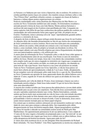 os Fariseus e os Saduceus por seus vícios e hipocrisia, não os essênios. Os essênios e os
cristãos partilham muitos traços em comum: eles mantém crenças similares sobre a vida
‘Nos Últimos Dias”, partilham refeições comuns, se engajam em rituais de banhos e
batismos e tinham alguns pontos organizacionais em comum.
Notáveis similaridades entre várias doutrinas dos Manuscritos do Mar Morto e os
escritos do Novo Testamento também tem sido notadas. Os historiadores ressaltam a
amizade pessoal e íntima de Jesus com João Batista. Muitas práticas batismais e
ascéticas [de auto-negativa] dos Essênios eram partilhadas por João. Conquanto em
outros aspectos João difira do que hoje conhecemos das práticas padrão dos essênios, as
similaridades são suficientemente fortes para sugerir que João, ele próprio era um
Essênio. Finalmente, temos a presença ativa de ‘anjos’ reportadamente guiando ambos:
essênios e o ministério de Jesus.
A despeito da forte evidência, alguns teólogos ainda discutem que Jesus foi um Essênio.
As objeções deles são baseadas primariamente no fato de que muitos dos ensinamentos
de Jesus contradiziam os meios essênios. Havia uma boa razão para esta contradição.
Jesus, embora um essênio, tinha entrado em contacto com o movimento dissidente
hindu e, como resultado, tinha ele próprio se tornado um dissidente revoltoso. Ele
tentou seguir adiante com uma filosofia religiosa que estava frequentemente em disputa
com seus patrocinadores essênios, e ele sofreria por isto.
A maior parte da informação do Novo Testamento sobre a vida de Jesus cobre apenas os
três anos imediatamente antes de sua crucificação. Este foram os anos do ministério
público de Jesus. Durante este tempo, Jesus não viveu dentro das comunidades essênias
pela simples razão que ele estava engajado no ministério em viagem que o ocuparia até
sua crucificação. A cada essênio era dado, ou criado por ele próprio, um chamado ou
uma meta de vida a que buscar. Jesus buscava a sua como um professor na estrada.
Tanto no Novo Testamento quanto nos livros Apócrifos, a vida de Jesus parece ser
muito bem coberta até aproximadamente a idade de 5 ou 6 anos. Então, abruptamente,
há um completo vazio de informação sobre onde Jesus foi o o que ele fez. Descobrimos
no Novo Testamento um episódio de Jesus aparecendo diante dos sábios hebreus com a
idade de 12 anos, seguido de 18 anos de silêncio nos quais as atividades de Jesus não
relatadas.
Repentinamente, por volta da idade de 30 anos, Jesus reemergiu e lançou sua curta e
tumultuada carreira religiosa. Onde Jesus tinha estado? O que ele havia feito durante
estes anos desconhecidos?
A maioria dos cristãos acredita que Jesus passou dua adolescência e jovem idade adulta
trabalhando para seu pai como um carpinteiro. Sem dúvida Jesus ocasionalmente visitou
seu pai e aprendeu carpintaria durante suas visitas. Muitos historiadores, contudo,
sentem que havia muito mais acontecendo na vida de Jesus e eles tem tentado descobrir
o que mais Jesus pode ter feito durante estes anos críticos quando seus pensamentos,
personalidade e motivos estavam se desenvolvendo. Como se demonstra, Jesus estava
sendo intensivamente treinado para seu futuro papel religioso.
Era comum que os meninos essênios entrassem em um monastério essênio por volta da
idade de cinco anos para começar a educação deles. Isto responderia pelo súbito
desaparecimento de Jesus da história naquela idade. Alguns pesquisadores acreditam
que Jesus foi trazido e educado na comunidade essênia acima de Haifa pelo Mar
Mediterrâneo. Ele aparentemente permaneceu lá até sua adolescencia. Com a idade de
12 anos ele fez uma viagem a Jerusalém em preparação para o seu ‘bar mitzvah’ no ano
seguinte. Foi durante esta viagem que Jesus teve o debate com os sábios hebreus. Jesus
então desapareceu da história novamente. Agora para onde ele foi?
A vários anos atrás aconteceu de eu ver um intrigante filme documentário de Richard
Bock intitulado, “Os Anos Perdidos”. Este filme regularmente se mostra nas estações de
 