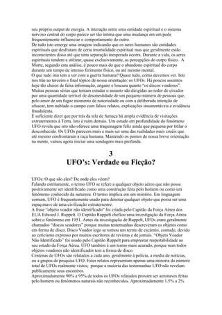 seu próprio output de energia. A interação entre uma entidade espiritual e o sistema
nervoso central do corpo parece ser tão íntima que uma mudança em um pode
frequentemente influenciar o comportamento do outro.
De tudo isto emerge uma imagem indicando que os seres humanos são entidades
espirituais que desfrutam de certa imortalidade espiritual mas que geralmente estão
inconscientes disso até que uma separação inesperada ocorra. Durante a vida, os seres
espirituais tendem a utilizar, quase exclusivamente, as percepções do corpo físico. A
Morte, segundo esta análise, é pouco mais do que o abandono espiritual do corpo
durante um tempo de intenso ferimento físico, ou até mesmo mental.
O que tudo isto tem a ver com a guerra humana? Quase tudo, como devemos ver. Isto
nos trás ao terceiro e final tópico de nossa orientação: os UFOs. Há poucos assuntos
hoje tão cheios de falsa informação, engano e loucura quanto “os discos voadores”.
Muitas pessoas sérias que tentam estudar o assunto são dirigidas ao redor de círculos
por uma quantidade terrível de desonestidade de um pequeno número de pessoas que,
pelo amor de um fugaz momento de notoriedade ou com a deliberada intenção de
ofuscar, tem nublado o campo com falsos relatos, explicações insustentáveis e evidência
fraudulenta.
É suficiente dizer que por trás da tela de fumaça há ampla evidência de visitações
extraterrestres à Terra. Isto é ruim demais. Um estudo em profundidade do fenômeno
UFO revela que isto não oferece uma traquinagem feliz ainda que pequena por titilar o
desconhecido. Os UFOs parecem mais e mais ser uma das realidades mais cruéis que
até mesmo confrontaram a raça humana. Mantendo os pontos de nossa breve orientação
na mente, vamos agora iniciar uma sondagem mais profunda.
3
UFO’s: Verdade ou Ficção?
UFOs: O que são eles? De onde eles vêem?
Falando estritamente, o termo UFO se refere a qualquer objeto aéreo que não possa
positivamente ser identificado como uma construção feita pelo homem ou como um
fenômeno conhecido da natureza. O termo implica em um mistério. Em linguagem
comum, UFO é frequentemente usado para denotar qualquer objeto que possa ser uma
espaçonave de uma civilização extraterrestre.
A frase “objeto voador não identificado” foi criada pelo Capitão da Força Aérea dos
EUA Edward J. Ruppelt. O Capitão Ruppelt chefiou uma investigação da Força Aérea
sobre o fenômeno em 1951. Antes da investigação de Ruppelt, UFOs eram geralmente
chamados “discos voadores” porque muitas testemunhas descreveram os objetos como
em forma de disco. Disco Voador logo se tornou um termo de escárnio, contudo, devido
ao ceticismo expresso por muitos escritores de revistas e de jornais. “Objeto Voador
Não Identificado” foi usado pelo Capitão Ruppelt para emprestar respeitabilidade ao
seu estudo da Força Aérea. UFO também é um termo mais acurado, porque nem todos
objetos voadores não identificados tem a forma de disco.
Centenas de UFOs são relatados a cada ano, geralmente à polícia, a media de notícias,
ou a grupos de pesquisa UFO. Estes relatos representam apenas uma minoria do número
total de UFOs realmente vistos; porque a maioria das testemunhas UFO não revelam
publicamente seus encontros.
Aproximadamente 90% a 95% de todos os UFOs relatados provam ser aeronaves feitas
pelo homem ou fenômenos naturais não reconhecidos. Aproximadamente 1.5% a 2%
 