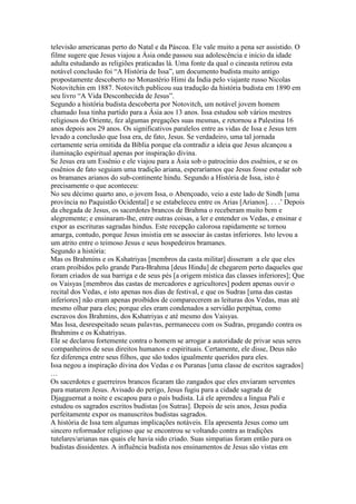 televisão americanas perto do Natal e da Páscoa. Ele vale muito a pena ser assistido. O
filme sugere que Jesus viajou a Ásia onde passou sua adolescência e início da idade
adulta estudando as religiões praticadas lá. Uma fonte da qual o cineasta retirou esta
notável conclusão foi “A História de Issa”, um documento budista muito antigo
propostamente descoberto no Monastério Himi da Índia pelo viajante russo Nicolas
Notovitchin em 1887. Notovitch publicou sua tradução da história budista em 1890 em
seu livro “A Vida Desconhecida de Jesus”.
Segundo a história budista descoberta por Notovitch, um notável jovem homem
chamado Issa tinha partido para a Ásia aos 13 anos. Issa estudou sob vários mestres
religiosos do Oriente, fez algumas pregações suas mesmas, e retornou a Palestina 16
anos depois aos 29 anos. Os significativos paralelos entre as vidas de Issa e Jesus tem
levado a conclusão que Issa era, de fato, Jesus. Se verdadeiro, uma tal jornada
certamente seria omitida da Bíblia porque ela contradiz a ideia que Jesus alcançou a
iluminação espiritual apenas por inspiração divina.
Se Jesus era um Essênio e ele viajou para a Ásia sob o patrocínio dos essênios, e se os
essênios de fato seguiam uma tradição ariana, esperaríamos que Jesus fosse estudar sob
os bramanes arianos do sub-continente hindu. Segundo a História de Issa, isto é
precisamente o que aconteceu:
No seu décimo quarto ano, o jovem Issa, o Abençoado, veio a este lado de Sindh [uma
província no Paquistão Ocidental] e se estabeleceu entre os Arias [Arianos]. . . .’ Depois
da chegada de Jesus, os sacerdotes brancos de Brahma o receberam muito bem e
alegremente; e ensinaram-lhe, entre outras coisas, a ler e entender os Vedas, e ensinar e
expor as escrituras sagradas hindus. Este recepção calorosa rapidamente se tornou
amarga, contudo, porque Jesus insistia em se associar às castas inferiores. Isto levou a
um atrito entre o teimoso Jesus e seus hospedeiros bramanes.
Segundo a história:
Mas os Brahmins e os Kshatriyas [membros da casta militar] disseram a ele que eles
eram proibidos pelo grande Para-Brahma [deus Hindu] de chegarem perto daqueles que
foram criados de sua barriga e de seus pés [a origem mística das classes inferiores]; Que
os Vaisyas [membros das castas de mercadores e agricultores] podem apenas ouvir o
recital dos Vedas, e isto apenas nos dias de festival, e que os Sudras [uma das castas
inferiores] não eram apenas proibidos de comparecerem as leituras dos Vedas, mas até
mesmo olhar para eles; porque eles eram condenados a servidão perpétua, como
escravos dos Brahmins, dos Kshatriyas e até mesmo dos Vaisyas.
Mas Issa, desrespeitado seuas palavras, permaneceu com os Sudras, pregando contra os
Brahmins e os Kshatriyas.
Ele se declarou fortemente contra o homem se arrogar a autoridade de privar seus seres
companheiros de seus direitos humanos e espirituais. Certamente, ele disse, Deus não
fez diferença entre seus filhos, que são todos igualmente queridos para eles.
Issa negou a inspiração divina dos Vedas e os Puranas [uma classe de escritos sagrados]
…
Os sacerdotes e guerreiros brancos ficaram tão zangados que eles enviaram serventes
para matarem Jesus. Avisado do perigo, Jesus fugiu para a cidade sagrada de
Djagguernat a noite e escapou para o país budista. Lá ele aprendeu a lingua Pali e
estudou os sagrados escritos budistas [os Sutras]. Depois de seis anos, Jesus podia
perfeitamente expor os manuscritos budistas sagrados.
A história de Issa tem algumas implicações notáveis. Ela apresenta Jesus como um
sincero reformador religioso que se encontrou se voltando contra as tradições
tutelares/arianas nas quais ele havia sido criado. Suas simpatias foram então para os
budistas dissidentes. A influência budista nos ensinamentos de Jesus são vistas em
 