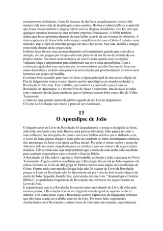 ensinamentos dissidentes, Jesus foi incapaz de desfazer completamente dentro dele
mesmo toda uma vida de doutrinação como essênio. Há boa evidência bíblica e apócrifa
que Jesus tentou misturar o dogma tutelar com os dogmas dissidentes. Isto fez com que
qualquer tentativa honesta de uma reforma espiritual fracassasse. A bíblia também
indica que Jesus aprendeu algumas de suas lições através de um sistema de mistérios. A
única esperança de Jesus tinha sido romper completamente com a Ordem Essênia e seus
métodos, mas é fácil de entender porque ele não o fez assim. Sua vida, família e amigos
eram parte demais desta organização.
Embora Jesus tivesse uma acompanhamento suficientemente grande para convidar a
atenção, ele não pregou por tempo suficiente para entrar nos livros de história de seu
próprio tempo. Sua fama cresceu depois da crucificação quando seus discípulos
viajaram longe e amplamente para estabelecer sua nova seita apocalíptica. Com a
continuada ajuda dos seus anjos tutores, os missionários cristãos fizeram de Jesus um
nome doméstico e criaram uma poderosa nova facção que posteriormente dividiria seres
humanos em grupos de batalha.
O esforço bem sucedido para fazer de Jesus a figura principal de uma nova religião de
Dia do Julgamento trouxe o mais famoso escrito apocalíptico ao mundo ocidental: a
Revelação de São João. Este trabalho, que também é conhecido como Livro da
Revelação do Apocalipse, é o último livro do Novo Testamento. Isto deixa os cristãos
com o mesmo tipo de duras profecias que os hebreus haviam feito com o fim do Velho
Testamento:
a vinda de uma grande catástrofe global seguida de um Dia do Julgamento.
O Livro da Revelação vale muito a pena de ser examinado.
13
O Apocalipse de João
O alegado autor do Livro da Revelação foi alegadamente o amigo e discípulo de Jesus,
João [não confundir com João Batista, uma pessoa diferente]. João parece ter sido o
mais influente dos discípulos de Jesus e um texto bíblico anterior que é atribuido a ele,
o Livro de João, parece chegar o mais perto de conduzir os fortes ensinamentos místicos
dos apoiadores de Jesus e da igreja católica inicial. Por estas e outras razões o nome de
João tem sido um nome importante para os cristãos e para um número de organizações
místicas. Talvez então não seja surpreendente que o nome de João tenha sido escolhido
para conduzir o apocalipse mais colorido e final na Bíblia.
A Revelação de São João é o quinto e final trabalho atribuido a João a aparecer no Novo
Testamento. Alguns eruditos acreditam que a Revelação foi escrita pr João enquanto ele
estava vivendo no exílio da ilha grega de Patmos muitos anos depois da crucificação de
Cristo. Outros estão convencidos de que João não foi o autor do Livro da Revelação
porque o Livro da Revelação não foi descoberto até por volta de dois séculos depois da
morte de João. Segundo Joseph Free, escrevendo em seu livro, “Arqueologia e História
Bíblica”, as qualidades linguísticas de Revelação são inferiores em alguns modos ao
Livro de João.
É argumentado que se a Revelação foi escrita cinco anos depois do Livro de João pela
mesma pessoa, a Revelação deveria ser linguisticamente igual ou superior ao livro
anterior. Um outro ponto é que a Revelação contém expressões da linguagem hebraica
que não eram usadas no trabalho anterior de João. Por outro lado, importantes
similaridades entre Revelação e outros livros de João tem sido notadas, especialmente
 