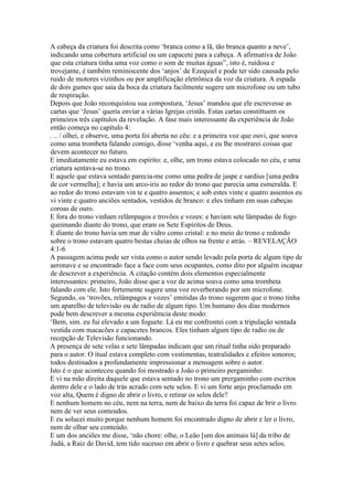 A cabeça da criatura foi descrita como ‘branca como a lã, tão branca quanto a neve’,
indicando uma cobertura artificial ou um capacete para a cabeça. A afirmativa de João
que esta criatura tinha uma voz como o som de muitas águas”, isto é, ruidosa e
trovejante, é também reminiscente dos ‘anjos’ de Ezequiel e pode ter sido causada pelo
ruido de motores vizinhos ou por amplificação eletrônica da voz da criatura. A espada
de dois gumes que saia da boca da criatura facilmente sugere um microfone ou um tubo
de respiração.
Depois que João reconquistou sua compostura, ‘Jesus’ mandou que ele escrevesse as
cartas que ‘Jesus’ queria enviar a várias Igrejas cristãs. Estas cartas constittuem os
primeiros três capítulos da revelação. A fase mais interessante da experiência de João
então começa no capítulo 4:
. .. / olhei, e observe, uma porta foi aberta no cêu: e a primeira voz que ouvi, que soava
como uma trombeta falando comigo, disse ‘venha aqui, e eu lhe mostrarei coisas que
devem acontecer no futuro.
E imediatamente eu estava em espírito: e, olhe, um trono estava colocado no céu, e uma
criatura sentava-se no trono.
E aquele que estava sentado parecia-me como uma pedra de jaspe e sardius [uma pedra
de cor vermelha]; e havia um arco-iris ao redor do trono que parecia uma esmeralda. E
ao redor do trono estavam vin te e quatro assentos; e sob estes vinte e quatro assentos eu
vi vinte e quatro anciões sentados, vestidos de branco: e eles tinham em suas cabeças
coroas de ouro.
E fora do trono vinham relâmpagos e trovões e vozes: e haviam sete lâmpadas de fogo
queimando diante do trono, que eram os Sete Espíritos de Deus.
E diante do trono havia um mar de vidro como cristal: e no meio do trono e redondo
sobre o trono estavam quatro bestas cheias de olhos na frente e atrás. – REVELAÇÃO
4:1-6
A passagem acima pode ser vista como o autor sendo levado pela porta de algum tipo de
aeronave e se encontrado face a face com seus ocupantes, como dito por alguém incapaz
de descrever a experiência. A citação contém dois elementos especialmente
interessantes: primeiro, João disse que a voz de acima soava como uma trombeta
falando com ele. Isto fortemente sugere uma voz reverberando por um microfone.
Segundo, os ‘trovões, relâmpagos e vozes’ emitidas do trono sugerem que o trono tinha
um aparelho de televisão ou de radio de algum tipo. Um humano dos dias modernos
pode bem descrever a mesma experiêmcia deste modo:
‘Bem, sim. eu fui elevado a um foguete. Lá eu me confrontei com a tripulação sentada
vestida com macacões e capacetes brancos. Eles tinham algum tipo de radio ou de
recepção de Televisão funcionando.
A presença de sete velas e sete lâmpadas indicam que um ritual tinha sido preparado
para o autor. O itual estava completo com vestimentas, teatralidades e efeitos sonoros;
todos destinados a profundamente impressionar a mensagem sobre o autor.
Isto é o que aconteceu quando foi mostrado a João o primeiro pergaminho:
E vi na mão direita daquele que estava sentado no trono um prergaminho com escritos
dentro dele e o lado de trás acrado com sete selos. E vi um forte anjo proclamado em
voz alta, Quem é digno de abrir o livro, e retirar os selos dele?
E nenhum homem no céu, nem na terra, nem de baixo da terra foi capaz de brir o livro
nem de ver seus conteudos.
E eu solucei muito porque nenhum homem foi encontrado digno de abrir e ler o livro,
nem de olhar seu conteúdo.
E um dos anciões me disse, ‘não chore: olhe, o Leão [um dos animais lá] da tribo de
Judá, a Raiz de David, tem tido sucesso em abrir o livro e quebrar seus setes selos.
 