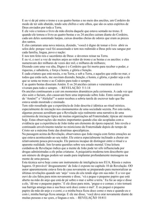 E eu vi de pé entre o trono e a as quatro bestas e no meio dos anciões, um Cordeiro do
modo de ter sido abatido, tendo sete chifres e sete olhos, que são os setes espíritos de
Deus enviados por toda a Terra.
E ele veio e tomou o livro da mão direita daquele que estava sentado no trono. E
quando ele tomou o livro as quatro bestas e os 24 anciões cairam diante do Cordeiro,
cada um deles sustentado harpas, caixas dourdas cheias de odores que eram as preces
dos santos.
E eles cantaram uma nova música, dizendo, ‘voocê é digno de tomar o livro abrir os
selos dele: porque você foi assassinado e tem nos redimido a Deus pelo seu sangue por
cada família, lingua, povo e nação:
E nos tem feito reis e sacerdotes de Deus: e devemos reinar na Terra.
E eu vi, e ouvi a voz de muitos anjos ao redor do trono e as bestas e os anciões: e eles
numeravam dez milhares de vezes dez mil, e milhares de milhares;
Dizendo com uma voz alta, Digno é o Cordeiro que foi morto para receber o poder, e
riquezas, e sabedoria, e força e honra, e glória e benção.
E cada criatura que está nocéu, e na Terra, e sob a Terra, e aqueles que estão no mar, e
todos que estão nels, me ouviram dizendo, benção, e honra, e glória, e poder seja a ele
que se senta no trono e ao Codeiro para todo o sempre.
E as quatro bestas disseram Amém. E os 24 anciões cairam e veneraram a eles e
viveram para todo o sempre. – REVELAÇÃO 5:1-14
Os anciões continuaram a cair em momentos dramáticos pela cerimonia. A cada vez que
eles ssim o faziam, eles causavam bem uma impressão sobre João. Entre outros gritos
de ‘Amém!” e “Alelulia!” o autor recebeu a sobria tarefa de escrever tudo que lhe
estava sendo mostrado e ensinado.
Tem sido ressaltado que a experiência de João descrita é idêntica ao ritual místico,
especialmente de iniciação nos ensinamentos de uma sociedade secreta. Por esta razão,
algumas pessoas acreditam que a Revelação seja realmente uma narrativa de uma
cerimonia de iniciaçao típica de muitas organizações ad Fraternidade; típicas até mesmo
hoje. Estas observações são muitos importantes quando elas são acopladas com a
evidência que a experiência de João tinha um elemento de ópora espacial. Isto revela o
continuado envolvimento tutelar no misticismo da Fraternidade depois do tempo de
Cristo ser a máxima fonte das doutrinas apocalípticas.
Na passagem acima da Revelação, observamos que João reagiu com fortes emoções ao
que estava acontecendo ao seu redor. Ele estava especialmente inclinado a chorar em
relativamente pouca provocação. Ele pareceu incapaz de distinguir entre o ritual e a
aparente realidade. Isto levanta questões sobre seu estado mental. Uma leitura
cuidadosa de Revelaçao indica que a mente de João pode ter sifo influenciada por
drogas administradas a ele pelas criaturas. A psiquiatria moderna tem descoberto que
um número de drogas podem ser usado para implantar profundamente mensagens na
mente de uma pessoa.
Esta técnica serve hoje como um instrumento de inteligência nos EUA, Rússia e outros
lugares. O provável ‘drogueamento’ de João é exposto no capítulo 10 de Revelação. OO
autor aparentemente estava fora de casa novamente se preparando para memorializar as
últimas revelações quando um ‘anjo’ voou do céu tendo algo em sua mão: E a voz que
ouvi do céu falou para mim novamente e disse, ‘vá e pegue o pequeno papiro que está
aberto na mão do anjo que está de pé sobre o mar e sobre a terra.’ Eu fui ao anjo e disse
a ele, ‘dê-me o pequeno papiro.’ E ele disse para mim, ‘pegue-o e comao; e isto tornará
sua barriga amarga mas a sua boca será doce como o mel’. E eu pequei o pequeno
papiro da mão do anjo e o comi; e a minha boca ficou doce como o meu e quando eu o
com i, minha barriga ficou amarga. E ele me disse, ‘você deve orar novamente diante de
muitas pessoas e na~çoes, e linguas e reis. – REVELAÇÃO 10:811
 