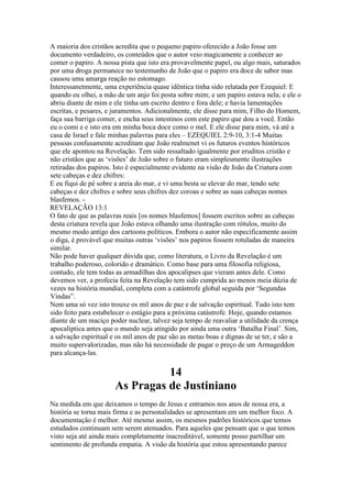 A maioria dos cristãos acredita que o pequeno papiro oferecido a João fosse um
documento verdadeiro, os conteúdos que o autor veio magicamente a conhecer ao
comer o papiro. A nossa pista que isto era provavelmente papel, ou algo mais, saturados
por uma droga permanece no testemunho de João que o papiro era doce de sabor mas
causou uma amarga reação no estomago.
Interessanetmente, uma experiência quase idêntica tinha sido relatada por Ezequiel: E
quando eu olhei, a mão de um anjo foi posta sobre mim; e um papiro estava nela; e ele o
abriu diante de mim e ele tinha um escrito dentro e fora dele; e havia lamentações
escritas, e pesares, e juramentos. Adicionalmente, ele disse para mim, Filho do Homem,
faça sua barriga comer, e encha seus intestinos com este papiro que dou a você. Então
eu o comi e e isto era em minha boca doce como o mel. E ele disse para mim, vá até a
casa de Israel e fale minhas palavras para eles – EZEQUIEL 2:9-10, 3:1-4 Muitas
pessoas confusamente acreditam que João realmenet vi os futuros eventos históricos
que ele apontou na Revelação. Tem sido ressaltado igualmente por eruditos cristão e
não cristãos que as ‘visões’ de João sobre o futuro eram simplesmente ilustrações
retiradas dos papiros. Isto é especialmente evidente na visão de João da Criatura com
sete cabeças e dez chifres:
E eu fiqui de pé sobre a areia do mar, e vi uma besta se elevar do mar, tendo sete
cabeças e dez chifres e sobre seus chifres dez coroas e sobre as suas cabeças nomes
blasfemos. -
REVELAÇÃO 13:1
O fato de que as palavras reais [os nomes blasfemos] fossem escritos sobre as cabeças
desta criatura revela que João estava olhando uma ilustração com rótulos, muito do
mesmo modo antigo dos cartoons políticos. Embora o autor não especificamente assim
o diga, é provável que muitas outras ‘visões’ nos papiros fossem rotuladas de maneira
similar.
Não pode haver qualquer dúvida que, como literatura, o Livro da Revelação é um
trabalho poderoso, colorido e dramático. Como base para uma filosofia religiosa,
contudo, ele tem todas as armadilhas dos apocalipses que vieram antes dele. Como
devemos ver, a profecia feita na Revelação tem sido cumprida ao menos meia dúzia de
vezes na história mundial, completa com a catástrofe global seguida por ‘Segundas
Vindas”.
Nem uma só vez isto trouxe os mil anos de paz e de salvação espiritual. Tudo isto tem
sido feito para estabelecer o estágio para a próxima catástrofe. Hoje, quando estamos
diante de um maciço poder nuclear, talvez seja tempo de reavaliar a utilidade da crença
apocalíptica antes que o mundo seja atingido por ainda uma outra ‘Batalha Final’. Sim,
a salvação espiritual e os mil anos de paz são as metas boas e dignas de se ter, e são a
muito supervalorizadas, mas não há necessidade de pagar o preço de um Armageddon
para alcança-las.
14
As Pragas de Justiniano
Na medida em que deixamos o tempo de Jesus e entramos nos anos de nossa era, a
história se torna mais firma e as personalidades se apresentam em um melhor foco. A
documentação é melhor. Até mesmo assim, os mesmos padrões históricos que temos
estudados continuam sem serem atenuados. Para aqueles que pensam que o que temos
visto seja até ainda mais completamente inacreditável, somente posso partilhar um
sentimento de profunda empatia. A visão da história que estou apresentando parece
 