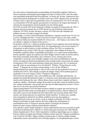 são claras farsas, frequentemente acompanhadas de fotografias espúrias. Embora as
farsas constituam uma pequena percentagem de todos os relatos UFO, elas tem criado
uma quantidade desproporcional de problemas. As farsas são, de fato, responsáveis por
quase inteiramente desgraçarem os estudos sérios dos UFOs. Quanto mais convincente
a fraude, maior o dano que ela geralmente causa. Os remanecentes 3% a 8.5% de todos
os avistamentos UFO são aqueles que parecem ser aeronaves de origem não humana. A
maioria dos pesquisadores está preocupada com este último grupo.
Os UFOs no século XX foram raramente relatados na media de massa antes de 1947, e
algumas pessoas assumem que os UFOs devam ser um fenômeno relativamente
moderno. Os UFOs, de fato, são bem o oposto. Os UFOs tem sido relatados por
milhares de anos em todas as partes do mundo.
Por exemplo, o escritor Julius Obsequens reproduziu a seguinte narrativa de 216 AC em
seu livro, Prodigorium liber: “Coisas como navios foram vistas no céu sobre a Itália…
Em Arpi [na Itália] um escudo redondo foi visto no céu… Em Capua, o céu estava todo
em chamas e alguém viu figuras como navios…”
No primeiro século AC, o famoso estadista romano Cicero registrou uma noite durante a
qual o sol, acompanhado de barulhos altos, foi reportadamente visto no céu noturno. O
céu pareceu se partir aberto e revelar estranhas esferas. Os UFOs se tornaram tão
problemáticos nos séculos VIII e IX que o imperador Carlos Magno da França foi
compelido a publicar éditos os proibindo de perturbar o ar e provocarem tempestades.
Em um episódio, alguns dos sujeitos de Carlos Magno foram levados em barcos aéreos,
lhes foram mostradas maravilhas e eles voltaram a Terra, somente para serem
condenados à morte por uma multidão zangada. Estes navios problemáticos eram até
mesmo acusados de destruirem plantações [uma coleção longa e interessante de antigos
avistamentos UFO e não usual fenômeno natural dos ultimos anos AC e os primeiros
anos DC pode ser encontrada no livro de Harold T. Wilkins, "Flying Saucers on the
Attack". A despeito de seu título sensacionalista, o livro de Mr. Wilkins é
frequentemente bem argumentado e vale ser lido como um dos primeiros livros da era
moderna dos UFOs. Uma coleção excelente de antigos relatos UFO também pode ser
encotrada no livro do Jacques Vallee, "Passport to Magonia".]
UFOs não tem sido apenas vistos, eles também tem sido venerados pela história. As
religiões da antiga Mesopotamia, Egito e as Américas eram dominadas pela adoração de
deuses como humanos dos céus. Muitos destes deuses eram ditos viajarem em barcos
voadores e globos. Afirmações antigas desta natureza são hoje a base da moderna teoria
dos ‘antigos astronautas’ que postula que uma raça da idade espacial já visitou a Terra e
uma vez se envolveu nos assuntos humanos.
Alguns pesquisadores UFO tem dado um passo adiante ao sugerir que uma tal raça da
idade espacial tenha criado ou conquistado a sociedade humana a muitos milhares de
anos atrás e que ela tem mantido um olho observador em sua posse desde então. Para
muitos, tais teorias parecem ser matéria de ficção científica. As ideias são, contudo,
uma consequência natural de um debate acadêmico que tem preocupado os
historiadores por mais de um século: como as antigas civilizações do Velho e do Novo
Mundo, localizadas em lados opostos da Terra, podem tão estreitamente se
assemelharem entre si? Porque as pessoas destas civilizações tão distantes
desenvolveram crenças religiosas notavelmente similares?
Uma opinião a muito tempo mantida é a de que tenha havido uma terra ou ponte de gelo
no Estreito de Bering entre a Sibéria e o Alasca pela qual as pessoas do Velho Mundo
tinham migrado para o Novo. Outros apontam a evidência arqueológica que os antigos
fenícios tinham navegado pelo Oceano Atlântico século antes dos Vikings escandinavos
e de Cristóvão Colombo. Alguns eruditos concluem que os fenícios tinham tomado
emprestado muitas características da civilização egípcia e as transplantado para o Novo
 