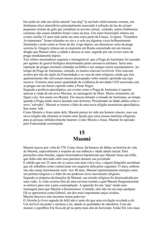 Isto pode ter sido um efeito natural “sun dog” [é um halo relativamente comum, um
fenômeno ótico atmosférico principalmente associado à refração da luz do sol por
pequenos cristais de gelo que compõem as nuvens cirrus]; contudo, outros fenômenos
celestiais não usuais também foram vistos na área. Um outro historiador relatou um
evento similar 23 anos mais tarde em uma outra parte da França: Avignon. “Estranhos
Avistamentos” foram relatados no céu e o solo era algumas vezes brilhantemente
iluminado a noite como se fosse de dia. Logo depois, um desastroso surto da praga
ocorreu lá. Gregory relatou um avistamento em Roma consistindo em um imenso
dragão que flutuou sobre a cidade e desceu ao mar, seguido por um severo surto da
praga imediatamente depois.
Tais relatos assustadores sugerem o inimaginável: que a Praga de Justiniano foi causada
por agentes de guerra biológica disseminados pelas aeronaves tutelares. Seria uma
repetição de pragas similares relatadas na bíblia e nos antigos textos mesopotamios. Ao
tempo da Praga de Justiniano, contudo, os tutores estavam invisíveis. Eles estavam
ocultos por trás do sigilo da Fraternidade e os veus de mito religioso, ainda que eles
aparentemente não estivessem menos preocupados sobre manter oprimida sua raça
escrava. Veremos uma maior quantidade de evidência da atividade UFO associada com
as pragas em um futuro capítulo sobre a Peste Negra.
Segundo a profecia apocalíptica, um evento como a Praga de Justiniano é suposto
anuciar a vinda de um novo Messias, ou mensageiro de Deus. Muito certamente, tal
figura veio. Seu nome era Maomé. Ela nasceu durante o reinado de Justiniano, ao tempo
quando a Praga ainda estava fazendo seus horrores. Proclamado na idade adulta como o
novo ’salvador’, Maomé se tornou o líder de uma nova erligião monoteista apocalíptica.
Seu nome: Islã.
Como Moiséis e Jesus antes dele, Maomé parece ter sido um homem sincero, mas sua
nova religião não obstante se tornou uma facção que criou nossas matérias religiosas
para as pessoas infindavelmente lutarem. Como Moisés e Jesus, Maomé foi apoiado
pela Fraternidade corrompida.
15
Maomé
Maomé nasceu por volta de 570. Como Jesus, há buracos de falhas na história de vida
de Maomé, especialmente a respeito de sua infância e idade adulta inicial. Para
preencher estas brechas, alguns historiadores hipotetizam que Maomé fosse um órfão
que tinha sido desviado entre seus parentes durante sua juventude.
É sabido que aos 25 anos ele se casou com uma viúva rica, e alguns biógrafos acreditam
que ele trabalhou como comerciante nos negócios dela pelos seguintes 15 anos, embora
isto não esteja inteiramente certo. Aos 40 anos, Maomé repentinamente emergiu como
um profeta religioso e o líder de um poderoso novo movimento religioso.
Segundo as próprias declarações de Maomé, sua missão religiosa foi desencadeada por
uma visão. A visão ocorreu fora de uma caverna isolada a qual Maomé frequentemente
se retirava para orar e para contemplação. A aparição foi um ‘anjo’ tendo uma
mensagem para que Maomé a disseminasse. Contudo, este não era um anjo qualquer.
Ele se apresentou como Gabriel, um dos mais importantes anjos cristãos.
Maomé descreve este encontro nestas palavras:
O Alcorão [o livro sagrado do Islã] não é outro do que uma revelação revelada a ele.
Um terrível em poder o ensinou a ele, dando as qualidades de sabedoria. Com até
mesmo o equilíbrio Ele ficou de pé na parte mais alta do horizonte. Então Ele veio mais
 