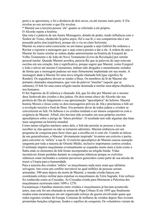 perto e se aproximou, e foi a distância de dois arcos, ou até mesmo mais perto. E Ele
revelou ao seu servente o que Ele revelou.
* Maomé usa a terceira pessoa ‘ele’ quanto se referindo a ele próprio.
O Alcorão repete a história:
Que esta é a palavra de um ilustre Mensageiro, dotado de poder, tendo influência com o
Senhor do Trono, obedecido lá pelos anjos, fiel a sua fé, e seu compatriota não é um
possuído pelos jinn [espíritos]; porque ele o viu no claro horizonte.
Maomé ou estava semi-consciente ou em transe quando o anjo Gabriel lhe ordenou a
Recitar e registrar a mensagem que o anjo estava prestes a dar a ele. A ordem do anjo a
Maomé foi muito similar as ordens dadas anteriormente na história de Ezequiel do
Velho Testamento e de João do Novo Testamento [Livro da Revelação] por similar
pessoal tutelar. Quando Maomé acordou, parecia-lhe que as palavras do anjo estavam
escritas em seu coração. Isto é significativo, porque sugere que Maomé, como Ezequiel
e João e talvez até mesmo Constantino, tinham sido drogados e mentalmente isolados
de forma que a mensagem pudesse ser mais firmemente implantada em sua mente. A
mensagem dada a Maomé foi uma nova religião chamada Islã [que significa Se
Render]. Os seguidores devem se render a Deus. Os membros da fé de Maomé são
portanto chamados muçulmanos, que vem da palavra “muslim” (aquele que se
submete). O Islã foi uma outra religião tutelar destinada a instilar uma abjeta obediência
nos humanos.
O Ser Supremo da fé islâmica é chamado Alá, que foi dito por Maomé ser o mesmo
deus Jeohovah dos cristãos e dos judeus. Os dois temas chave do Alcorão são sua
profecia do Dia do Julgamento e sua apresentação “apocalíptica” do Inferno. Maomé
honrou Moisés e Jesus como os dois mensageiros prévios de Alá e proclamou o Islã ser
a revelação terceira e final de Deus. Era portanto dever de todos judeus e cristãos se
converterem ao Islã. Os hebreus e os cristãos tendiam a ser menos cooperativos com a
exigência de Maomé. Afinal, eles haviam sido avisados em seus próprios escritos
apocalípticos sobre o perigo de ‘falsos profetas’. O resultado tem sido algumas das lutas
mais sangrentas na história mundial.
Como tantas religiões tutelares antes dela, o Islã não permite às pessoas o luxo de
escolher se elas querem ou não se tornarem aderentes. Maomé embarcou em um
programa de conquista para fazer claro que a escolha era ir com ele. Usando as táticas
de um generalíssimo, o Maomé ‘divinamente inspirado’ levantou um exército e partiu
para converter os ‘infiéis’ a sua fé. O exército apocalíptico de Maomé causou sensação
sangrenta por toda a maioria do Oriente Médio, inclusive importantes centros cristãos.
O militante império muçulmano eventualmente se expandiu muito mais a leste como a
Índia onde os elementos do Islã foram incorporados na religião hindu. Vidas
incontáveis foram perdidas durante as conquistas islâmicas porque os exércitos
islâmicos eram inclinados a cometer pavorosos genocídios como parte de sua missão de
trazer a Utopia para a humanidade.
Para a maioria dos cristãos ‘infiéis’ os muçulmanos nada mais eram que idólatras
selvagens. Isto criou um conflito inevitável no qual milhões de pessoas seriam
arrastadas. 500 anos depois da morte de Maomé, o mundo cristão lançou um
coordenado esforço militar para expulsar os muçulmanos da Terra Sagrada. Este esforço
foi conhecido como as Cruzadas. As Cruzadas cristãs para libertarem a Palestina dos
muçulmanos ocorreram entre 1099 e 1270.
Escaramuças e batalhas menores entre cristãos e muçulmanos já haviam acontecido
antes, mas este foi um chamado ás armas do Papa Urbano II em 1095 que finalmente
mudou estas escaramuças em um organizado esforço de guerra envolvendo quase que
todos regentes cristãos da Europa. Centenas de milhares de cristãos depois lhes tiveram
prometidas bençãos religiosas, feudos e espólios de conquista. Os voluntários vieram de
 