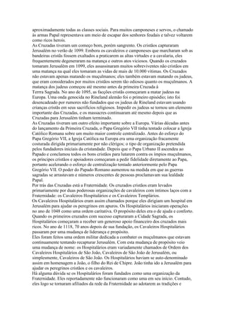 aproximadamente todas as classes sociais. Para muitos camponeses e servos, o chamado
às armas Papal representava um meio de escapar dos senhores feudais e talvez voltarem
como ricos herois.
As Cruzadas tiveram um começo bom, porém sangrento. Os cristãos capturaram
Jerusalém no verão de 1099. Embora os cavaleiros e camponeses que marcharam sob as
bandeiras cristãs fossem exaltados a praticarem as altas virtudes e a cavalaria, eles
frequentemente degeneraram na matança e outros atos viciosos. Quando os cruzados
tomaram Jerusalém em 1099, eles assassinaram muitos sobreviventes não cristãos em
uma matança na qual eles tomaram as vidas de mais de 10.000 vítimas. Os Cruzados
não estavam apenas matando os muçulmanos; eles também estavam matando os judeus,
que eram considerados por muitos cristãos serem tão odiosos quanto os muçulmanos. A
matança dos judeus começou até mesmo antes da primeira Cruzada à
Terrra Sagrada. No ano de 1095, as facções cristãs começaram a matar judeus na
Europa. Uma onda genocida no Rineland alemão foi o primeiro episódio; isto foi
desencadeado por rumores não fundados que os judeus de Rineland estavam usando
crianças cristãs em seus sacrifícios religiosos. Impedir os judeus se tornou um elemento
importante das Cruzadas, e os massacres continuaram até mesmo depois que as
Cruzadas para Jerusalém tinham terminado.
As Cruzadas tiveram um outro efeito importante sobre a Europa. Várias décadas antes
do lançamento da Primeira Cruzada, o Papa Gregório VII tinha tentado colocar a Igreja
Católico Romana sobre um muito maior controle centralizado. Antes do esforço do
Papa Gregório VII, a Igreja Católica na Europa era uma organização fracamente
costurada dirigida primariamente por não clérigos; o tipo de organização pretendida
pelos fundadores iniciais da cristandade. Depois que o Papa Urbano II ascendeu ao
Papado e conclamou todos os bons cristãos para lutarem contra os ímpios muçulmanos,
os príncipes cristãos e apoiadores começaram a pedir fidelidade diretamente ao Papa,
portanto acelerando o esforço de centralização tentado anteriormente pelo Papa
Gregório VII. O poder do Papado Romano aumentou na medida em que as guerras
sagradas se arrastavam e números crescentes de pessoas proclamavam sua lealdade
Papal.
Por trás das Cruzadas está a Fraternidade. Os cruzados cristãos eram levados
primariamente por duas poderosas organizações de cavaleiros com íntimos laços com a
Fraternidade: os Cavaleiros Hospitalários e os Cavaleiros Templários.
Os Cavaleiros Hospitalários eram assim chamados porque eles dirigiam um hospital em
Jerusalém para ajudar os peregrinos em apuros. Os Hospitalários iniciaram operações
no ano de 1048 como uma ordem caritativa. O propósito deles era o de ajuda e conforto.
Quando os primeiros cruzados com sucesso capturaram a Cidade Sagrada, os
Hospitalários começaram a receber um generoso apoio financeiro dos cruzados mais
ricos. No ano de 1118, 70 anos depois de sua fundação, os Cavaleiros Hospitalários
passaram por uma mudança de liderança e propósito.
Eles foram feitos uma ordem militar dedicada a combater os muçulmanos que estavam
continuamente tentando recapturar Jerusalém. Com esta mudança de propósito veio
uma mudança de nome: os Hospitalários eram variadamente chamados de Ordem dos
Cavaleiros Hospitalários de São João, Cavaleiros de São João de Jerusalém, ou
simplesmente, Cavaleiros de São João. Os Hospitalários haviam se auto-denominado
assim em homenagem a João, o filho do Rei de Chipre. João tinha ido a Jerusalém para
ajudar os peregrinos cristãos e os cavaleiros.
Há alguma dúvida se os Hospitalários foram fundados como uma organização da
Fraternidade. Eles reportadamente não funcionaram como uma em seu início. Contudo,
eles logo se tornaram afiliados da rede da Fraternidade ao adotarem as tradições e
 