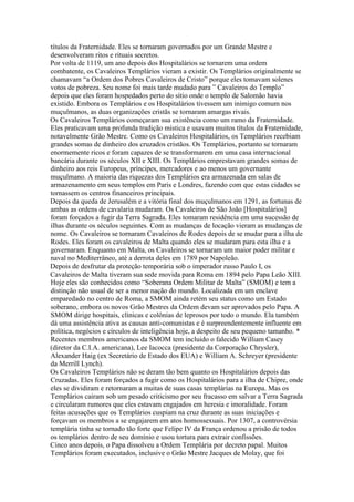 títulos da Fraternidade. Eles se tornaram governados por um Grande Mestre e
desenvolveram ritos e rituais secretos.
Por volta de 1119, um ano depois dos Hospitalários se tornarem uma ordem
combatente, os Cavaleiros Templários vieram a existir. Os Templários originalmente se
chamavam “a Ordem dos Pobres Cavaleiros de Cristo” porque eles tomavam solenes
votos de pobreza. Seu nome foi mais tarde mudado para ” Cavaleiros do Templo”
depois que eles foram hospedados perto do sítio onde o templo de Salomão havia
existido. Embora os Templários e os Hospitalários tivessem um inimigo comum nos
muçulmanos, as duas organizações cristãs se tornaram amargas rivais.
Os Cavaleiros Templários começaram sua existência como um ramo da Fraternidade.
Eles praticavam uma profunda tradição mística e usavam muitos títulos da Fraternidade,
notavelmente Grão Mestre. Como os Cavaleiros Hospitalários, os Templários recebiam
grandes somas de dinheiro dos cruzados cristãos. Os Templários, portanto se tornaram
enormemente ricos e foram capazes de se transformarem em uma casa internacional
bancária durante os séculos XII e XIII. Os Templários emprestavam grandes somas de
dinheiro aos reis Europeus, príncipes, mercadores e ao menos um governante
muçulmano. A maioria das riquezas dos Templários era armazenada em salas de
armazenamento em seus templos em Paris e Londres, fazendo com que estas cidades se
tornassem os centros financeiros principais.
Depois da queda de Jerusalém e a vitória final dos muçulmanos em 1291, as fortunas de
ambas as ordens de cavalaria mudaram. Os Cavaleiros de São João [Hospitalários]
foram forçados a fugir da Terra Sagrada. Eles tomaram residência em uma sucessão de
ilhas durante os séculos seguintes. Com as mudanças de locação vieram as mudanças de
nome. Os Cavaleiros se tornaram Cavaleiros de Rodes depois de se mudar para a ilha de
Rodes. Eles foram os cavaleiros de Malta quando eles se mudaram para esta ilha e a
governaram. Enquanto em Malta, os Cavaleiros se tornaram um maior poder militar e
naval no Mediterrâneo, até a derrota deles em 1789 por Napoleão.
Depois de desfrutar da proteção temporária sob o imperador russo Paulo I, os
Cavaleiros de Malta tiveram sua sede movida para Roma em 1894 pelo Papa Leão XIII.
Hoje eles são conhecidos como “Soberana Ordem Militar de Malta” (SMOM) e tem a
distinção não usual de ser a menor nação do mundo. Localizada em um enclave
emparedado no centro de Roma, a SMOM ainda retém seu status como um Estado
soberano, embora os novos Grão Mestres da Ordem devam ser aprovados pelo Papa. A
SMOM dirige hospitais, clínicas e colônias de leprosos por todo o mundo. Ela também
dá uma assistência ativa as causas anti-comunistas e é surpreendentemente influente em
política, negócios e círculos de inteligência hoje, a despeito de seu pequeno tamanho. *
Recentes membros americanos da SMOM tem incluido o falecido William Casey
(diretor da C.I.A. americana), Lee Iacocca (presidente da Corporação Chrysler),
Alexander Haig (ex Secretário de Estado dos EUA) e William A. Schreyer (presidente
da Merrill Lynch).
Os Cavaleiros Templários não se deram tão bem quanto os Hospitalários depois das
Cruzadas. Eles foram forçados a fugir como os Hospitalários para a ilha de Chipre, onde
eles se dividiram e retornaram a muitas de suas casas templárias na Europa. Mas os
Templários cairam sob um pesado criticismo por seu fracasso em salvar a Terra Sagrada
e circularam rumores que eles estavam engajados em heresia e imoralidade. Foram
feitas acusações que os Templários cuspiam na cruz durante as suas iniciações e
forçavam os membros a se engajarem em atos homossexuais. Por 1307, a controvérsia
templária tinha se tornado tão forte que Felipe IV da França ordenou a prisão de todos
os templários dentro de seu domínio e usou tortura para extrair confissões.
Cinco anos depois, o Papa dissolveu a Ordem Templária por decreto papal. Muitos
Templários foram executados, inclusive o Grão Mestre Jacques de Molay, que foi
 