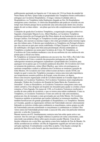 publicamente queimado na fogueira em 11 de março de 1314 na frente da catedral de
Notre Dame em Paris. Quase todas as propriedades dos Templários foram confiscadas e
entregues aos Cavaleiros Hospitalários. A longa e intensa rivalidade entre os
Hospitalários e os Templários tinha finalmente chegado ao fim. Os Hospitalários
emergiram como vitoriosos. A vitória dos Hospitalários não podia ter ocorrido em um
tempo mais fortuito porque havia acontecido uma séria discussão dentro dos círculos
papais de unir as duas ordens – um plano que teria sido completamente inaceitável para
ambos.
A despeito da queda dos Cavaleiros Templários, a organização conseguiu sobreviver.
Segundo o historiador Maçom Livre, Albert MacKey, os Cavaleiros Templários
receberam domicílio em Portugal pelo Rei Dinis depois de seu banimento do resto da
Europa Católica. Em Portugal, os Templários tiveram garantidos seus direitos usuais e
privilégios, eles usavam as mesmas roupas e eles eram governados pelas mesmas regras
que eles tinham antes. O decreto que restabeleceu os Templários em Portugal afirmava
que eles estavam no país para serem reabilitados. O Papa Clemente V aprovou o plano
de reabilitação e divulgou uma bula [uma proclamação oficial] condenando os
Templários a mudarem seu nome para Cavaleiros de Cristo. Os Templários, ou
Cavaleiros de Cristo também mudaram a cruz de seu uniforme de cruz maltesa de oito
pontas para a oficial cruz latina.
Os Templários se tornaram bem poderosos em seu novo lar. Em 1420, o Rei João I deu
aos Cavaleiros de Cristo o controle das possessões portuguesas nas Índias. Os
subsequentes monarcas portugueses expandiram a propriedade dos Cavaleiros para
quaisquer novos países que os Cavaleiros pudessem descobrir. Os Cavaleiros de Cristo
se tornaram tão poderosos, relata Albert MacKey, que vários reis portugueses se
sentiram compelidos a reduzir a influência dos Cavaleiros ao tomarem a posição de
Grão Mestres. Os Cavaleiros de Cristo sobreviveram até bem o século XVIII, um
templo no qual o nome dos Templários ressurgiu e tomou uma renovada importância
nos tempestuosos assuntos políticos da Europa, como devemos ver depois.
Houve uma terceira organização cristã de Cavalaria durante as Cruzadas digna de ser
menionada: os Cavaleiros Teutônicos. Os Cavaleiros Teutonicos eram originalmente
chamados ‘Ordem dos Cavaleiros do Hospital de Santa Maria dos Teutonicos em
Jerusalém”. Como os Hositalários, os Cavaleiros Teutonicos começaram como uma
ordem caritativa. Eles dirigiam um hospital em Jerusalém para ajudar os cristãos a fazer
romarias a Terra Sagrada. Em março de 1198, os Cavaleiros Teotonicos receberam o
escalão de uma ordem de cavaleiros, o que os tornou uma ordem combatente. Como os
Templários, os Cavaleiros Teutonicos viviam um estilo de vida semi-monástico,
praticavam ritos de iniciação e eram governados por um Grão Mestre. Os Cavaleiros
Teutonicos também só permitiam que teutões [alemães] se tornassem membros. Elas
também hostilizavam em grande quantidade os Hospitalários e os Templários. Durante
as Cruzadas, quando as organizações militares da Fraternidade estavam valorosamente
liderando os exércitos cristãos para combaterm os muçulmanos, outros grupos na rede
da Fraternidade estavam estimulando os muçulmanos a combaterem os cristãos! Dos
vários ramos da Fraternidade promovendo a causa do Islã, uma é de particular interesse
para nós: a seita dos Assassinos.
Maomé morreu em 632. Imediatamente começou uma luta sobre quem seria o seu
sucessor. Isto fez com que a religião islâmica se partisse em seitas concorrentes, cada
uma tendo suas próprias ideias sobre quem era para suceder Maomé. Uma de tais
facções islâmicas era a seita Shia, que aderia a uma forte tradição de Fim do Mundo. Os
shiitas acreditavam no milênio: um Dia do Julgamento seguido por mil anos de paz e
salvação espiritual. Eventualmente a seita Shia se partiu. Uma facção a emergir da
partição da Shia foi a seita Ismaili, que deu nascimento aos Assassinos.
 