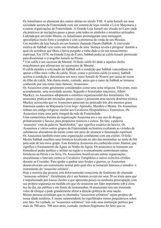 Os Ismailianos se afastaram dos outros shiitas no século VIII. A seita Ismaili era uma
sociedade secreta da Fraternidade com um sistema de lojas similar a Livre Maçonaria e
a outras organizações da Fraternidade. A Grande Loja Ismaili era situada no Cairo onde
ela praticava as iniciações passo a passo com todos os símbolos e mistérios utilizados.
Liderada por um Grão Mestre, os Ismailianos promulgaram uma mensagem
apocalíptica muito forte e completa e com a promessa da vinda de um Messias.
Um membro da loja Ismaili era um homem chamado Hasan-iSabbah. A conversão
mística de Sabbah veio como um resultado de uma ‘doença severa e perigosa’ durante a
qual ele acreditou que Deus o havia purgado e tinha dado a ele um renascimento
espiritual. Em 1078, na Grande Loja do Cairo, Sabbah pediu ao califa Ismaili permissão
para disseminar o evangelho Ismaili na Pérsia.
* Um califa é um sucessor de Maomé. O título califa foi dado a aqueles chefes
muçulmanos que afirmavam ser sucessores de Maomé.
O califa atendeu a solicitação de Sabbah sob a condição que Sabbah concordasse em
apoiar o filho mais velho do califa, Nizar, como o próximo califa [o nono]. Sabbah
aceitou a condição e denominou seu novo ramo Ismaili de Nizaris por causa do nome
do filho do califa. Não durou muito, contudo, antes que o ramo de Sabbah se tornasse
conhecido por seu nome mais famoso: Assassinos.
Os Assassinos eram geralmente considerados como uma seita religiosa. Eles eram, mais
acuradamente, uma sociedade secreta. Segundo o historiador maçonico, Albert
MacKey, os Assassinos adoptaram a estrutura organizacional dos Ismailianos. Os
assassinos praticavam iniciações passo a passo e possuiam uma secreta doutrina mística.
Mackey acrescenta que os Assassinos pareciam ter praticado três dos mesmos graus
fraternais usados na Maçonaria Livre hoje: Aprendiz, Membro e Mestre. Os Assassinos
tinham um código religioso similar aos Cavaleiros Hospitalários e Teutonicos. Os
Assassinos eram uma parte integral da rede da Fraternidade.
Uma caraterística distinta da organização Assassina era o seu uso de drogas,
primariamente o haxixe, para propósitos místicos e outros. De fato, a palavra
‘assassino’ vem da palavra “hashshishin,” que significa usuários de haxixe. Os
Assassinos e vários outros grupos da Fraternidade na história exaltaram as virtudes de
substâncias alteradoras da mente como um meio de alcançar a iluminação espiritual.
Os Assassinos também eram uma organização combatente com um exérito. O Grão
Mestre Sabbah escolheu uma fortaleza localizada no alto das montanhas no norte do Irã
para sede de seu novo grupo. Esta fortaleza Assassina era conhecida como Alamut, que
significa o Ensinamento da Águia ou Ninho da Águia. Os assassinos se tornaram um
formidável poder político e militar na região e eventualmente controlaram outras
fortalezas na Pérsia e na Síria. Os Assassinos hostilizavam outras organizações
muçulmanas e lutavam contra os Cavaleiros Templários e outros exércitos cristãos
durante as Cruzadas. Para ajudar a ganhar seus feudos e guerras, os Assassinos
desenvolveram um instrumento mortal pelo qual eles se tornaram famosos e temidos: o
instrumento do ‘assassino solitário’.
Hoje a maioria das pessoas está dolorosamente consciente do fenômeno do chamado
“assassino solitário”. Geralmente ele é um homem jovem em seus 20 ou trinta anos que
é impulsionado por loucas ilusões e que apresenta pouca ou nenhuma preocupação com
sua própria segurança na medida em que ele assassina um líder importante sob a clara
luz do dia, em público e em frente de testemunhas. O assassinato tem um tremendo
valor de choque e pode grandemente afetar a direção política de uma nação.
Muitas pessoas acreditam que os chamados “assassinos solitários” sejam produto de
nossa idade moderna. É muito surpreendente ler equilibrados tomos psiquiátricos sobre
este fato. Na verdade, os “assassinos solitários” tem sido uma instituição política por
mais de 700 anos. 700 anos atrás, contudo, nenhum fingimento foi feito que os
 
