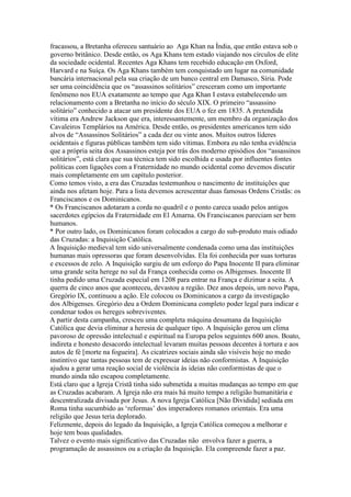 fracassou, a Bretanha ofereceu santuário ao Aga Khan na Ìndia, que então estava sob o
governo britânico. Desde então, os Aga Khans tem estado viajando nos círculos de elite
da sociedade ocidental. Recentes Aga Khans tem recebido educação em Oxford,
Harvard e na Suíça. Os Aga Khans também tem conquistado um lugar na comunidade
bancária internacional pela sua criação de um banco central em Damasco, Síria. Pode
ser uma coincidência que os “assassinos solitários” cresceram como um importante
fenômeno nos EUA exatamente ao tempo que Aga Khan I estava estabelecendo um
relacionamento com a Bretanha no início do século XIX. O primeiro “assassino
solitário” conhecido a atacar um presidente dos EUA o fez em 1835. A pretendida
vítima era Andrew Jackson que era, interessantemente, um membro da organização dos
Cavaleiros Templários na América. Desde então, os presidentes americanos tem sido
alvos de “Assassinos Solitários” a cada dez ou vinte anos. Muitos outros líderes
ocidentais e figuras públicas também tem sido vítimas. Embora eu não tenha evidência
que a própria seita dos Assassinos esteja por trás dos moderno episódios dos “assassinos
solitários”, está clara que sua técnica tem sido escolhida e usada por influentes fontes
políticas com ligações com a Fraternidade no mundo ocidental como devemos discutir
mais completamente em um capítulo posterior.
Como temos visto, a era das Cruzadas testemunhou o nascimento de instituições que
ainda nos afetam hoje. Para a lista devemos acrescentar duas famosas Ordens Cristãs: os
Franciscanos e os Dominicanos.
* Os Franciscanos adotaram a corda no quadril e o ponto careca usado pelos antigos
sacerdotes egípcios da Fraternidade em El Amarna. Os Franciscanos pareciam ser bem
humanos.
* Por outro lado, os Dominicanos foram colocados a cargo do sub-produto mais odiado
das Cruzadas: a Inquisição Católica.
A Inquisição medieval tem sido universalmente condenada como uma das instituições
humanas mais opressoras que foram desenvolvidas. Ela foi conhecida por suas torturas
e excessos de zelo. A Inquisição surgiu de um esforço do Papa Inocente II para eliminar
uma grande seita herege no sul da França conhecida como os Albigenses. Inocente II
tinha pedido uma Cruzada especial em 1208 para entrar na França e dizimar a seita. A
querra de cinco anos que aconteceu, devastou a região. Dez anos depois, um novo Papa,
Gregório IX, continuou a ação. Ele colocou os Dominicanos a cargo da investigação
dos Albigenses. Gregório deu a Ordem Dominicana completo poder legal para indicar e
condenar todos os hereges sobreviventes.
A partir desta campanha, cresceu uma completa máquina desumana da Inquisição
Católica que devia eliminar a heresia de qualquer tipo. A Inquisição gerou um clima
pavoroso de opressão intelectual e espiritual na Europa pelos seguintes 600 anos. Boato,
indireta e honesto desacordo intelectual levaram muitas pessoas decentes à tortura e aos
autos de fé [morte na fogueira]. As cicatrizes sociais ainda são visíveis hoje no medo
instintivo que tantas pessoas tem de expressar ideias não conformistas. A Inquisição
ajudou a gerar uma reação social de violência às ideias não conformistas de que o
mundo ainda não escapou completamente.
Está claro que a Igreja Cristã tinha sido submetida a muitas mudanças ao tempo em que
as Cruzadas acabaram. A Igreja não era mais há muito tempo a religião humanitária e
descentralizada divisada por Jesus. A nova Igreja Católica [Não Dividida] sediada em
Roma tinha sucumbido as ‘reformas’ dos imperadores romanos orientais. Era uma
religião que Jesus teria deplorado.
Felizmente, depois do legado da Inquisição, a Igreja Católica começou a melhorar e
hoje tem boas qualidades.
Talvez o evento mais significativo das Cruzadas não envolva fazer a guerra, a
programação de assassinos ou a criação da Inquisição. Ela compreende fazer a paz.
 