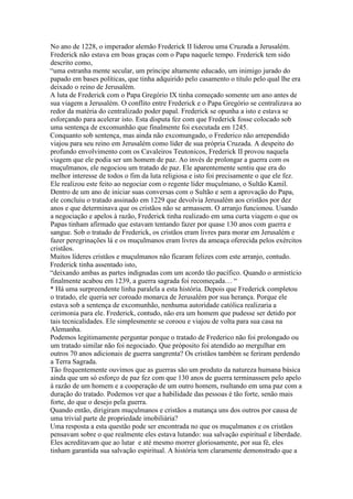No ano de 1228, o imperador alemão Frederick II liderou uma Cruzada a Jerusalém.
Frederick não estava em boas graças com o Papa naquele tempo. Frederick tem sido
descrito como,
“uma estranha mente secular, um príncipe altamente educado, um inimigo jurado do
papado em bases políticas, que tinha adquirido pelo casamento o título pelo qual lhe era
deixado o reino de Jerusalém.
A luta de Frederick com o Papa Gregório IX tinha começado somente um ano antes de
sua viagem a Jerusalém. O conflito entre Frederick e o Papa Gregório se centralizava ao
redor da matéria do centralizado poder papal. Frederick se opunha a isto e estava se
esforçando para acelerar isto. Esta disputa fez com que Frederick fosse colocado sob
uma sentença de excomunhão que finalmente foi executada em 1245.
Conquanto sob sentença, mas ainda não excomungado, o Frederico não arrependido
viajou para seu reino em Jerusalém como líder de sua própria Cruzada. A despeito do
profundo envolvimento com os Cavaleiros Teutonicos, Frederick II provou naquela
viagem que ele podia ser um homem de paz. Ao invés de prolongar a guerra com os
muçulmanos, ele negociou um tratado de paz. Ele aparentemente sentiu que era do
melhor interesse de todos o fim da luta religiosa e isto foi precisamente o que ele fez.
Ele realizou este feito ao negociar com o regente líder muçulmano, o Sultão Kamil.
Dentro de um ano de iniciar suas conversas com o Sultão e sem a aprovação do Papa,
ele concluiu o tratado assinado em 1229 que devolvia Jerusalém aos cristãos por dez
anos e que determinava que os cristãos não se armassem. O arranjo funcionou. Usando
a negociação e apelos à razão, Frederick tinha realizado em uma curta viagem o que os
Papas tinham afirmado que estavam tentando fazer por quase 130 anos com guerra e
sangue. Sob o tratado de Frederick, os cristãos eram livres para morar em Jerusalém e
fazer peregrinações lá e os muçulmanos eram livres da ameaça oferecida pelos exércitos
cristãos.
Muitos líderes cristãos e muçulmanos não ficaram felizes com este arranjo, contudo.
Frederick tinha assentado isto,
“deixando ambas as partes indignadas com um acordo tão pacífico. Quando o armistício
finalmente acabou em 1239, a guerra sagrada foi recomeçada… “
* Há uma surpreendente linha paralela a esta história. Depois que Frederick completou
o tratado, ele queria ser coroado monarca de Jerusalém por sua herança. Porque ele
estava sob a sentença de excomunhão, nenhuma autoridade católica realizaria a
cerimonia para ele. Frederick, contudo, não era um homem que pudesse ser detido por
tais tecnicalidades. Ele simplesmente se coroou e viajou de volta para sua casa na
Alemanha.
Podemos legitimamente perguntar porque o tratado de Frederico não foi prolongado ou
um tratado similar não foi negociado. Que próposito foi atendido ao mergulhar em
outros 70 anos adicionais de guerra sangrenta? Os cristãos também se feriram perdendo
a Terra Sagrada.
Tão frequentemente ouvimos que as guerras são um produto da natureza humana básica
ainda que um só esforço de paz fez com que 130 anos de guerra terminassem pelo apelo
à razão de um homem e a cooperação de um outro homem, rsultando em uma paz com a
duração do tratado. Podemos ver que a habilidade das pessoas é tão forte, senão mais
forte, do que o desejo pela guerra.
Quando então, dirigiram muçulmanos e cristãos a matança uns dos outros por causa de
uma trivial parte de propriedade imobiliária?
Uma resposta a esta questão pode ser encontrada no que os muçulmanos e os cristãos
pensavam sobre o que realmente eles estava lutando: sua salvação espiritual e liberdade.
Eles acreditavam que ao lutar e até mesmo morrer gloriosamente, por sua fé, eles
tinham garantida sua salvação espiritual. A história tem claramente demonstrado que a
 