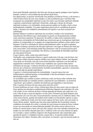busca pela liberdade espiritual é tão forte que ela possa superar qualquer outro impulso
humano, inclusive a necessidade da auto-preservação física.
Em algum ponto, as pessoas sacrificarão suas próprias existências físicas, e até mesmo a
sobrevivência física de seus seres amados, se elas acreditarem que o sacrifício lhes
assegurará sua integridade espiritual ou que isto trará a sua salvação espiritual. Quando
o genuíno conhecimento espiritual é distorcido, ainda que o desejo de salvação
espiritual continue a ser estimulado, muitas pessoas podem ser levadas a fazer coisas
profundamente estúpidas. Um passo importante para resolver o problema da guerra,
então, é alcançar um verdadeiro entendimento do espírito e um meio real para sua
reabilitação.
Quando olhamos as práticas espirituais dos cavaleiros cristãos e dos Ismailianos
muçulmanos descobrimos que a participação na guerra era frequentemente exaltada
como uma busca espiritual. Os guerreiros de ambos os lados eram inspirados pelos
misticismos corrompidos da Fraternidade que ensinavam que as recompensas espirituais
podiam ser conquistadas ao se engajar em comportamentos militares contra outros seres
humanos. Esta foi a mitologia da ‘guerra espiritualmente nobre’ na qual os galantes
soldados recebiam a promessa da salvação espiritual e um lugar no Paraíso por lutar por
uma causa nobre. Esta mitologia ainda hoje permanece vital ao recrutar pessoas para
lutarem em uma guerra continuada. Isto distorce a necessidade de liberdade espiritual
em uma guerra honrosa.
O que é guerra, então, senão uma nobre busca?
Analisados seus componentes básicos, a guerra nada mais é do que o ato de fazer com
que objetos sólidos destrutivamente colidam com outros objetos sólidos. Isto algumas
vezes pode ser divertido, mas não existe muito benefício espiritual a ser derivado do
engajamento constante nisto. Embora seja verdadeiro que a guerra tenha muitos
elementos de um jogo, a natureza destrutiva da guerra a torna pouco mais do que uma
série de atos criminosos: primariamente incêndios premeditados, agressão e assassinato.
Isto revela algo de grande importância:
A guerra é a institucionalização da criminalidade. A guerra nunca traz um
melhoramento espiritual porque a criminalidade é uma das principais causas da
deterioração mental e espiritual.
As sociedades que exaltam as ações criminosas como um busca nobre sofrerão uma
rápida deterioração na condição mental e espiritual de seus habitantes. As doutrinas
‘espirituais’ que exaltam o combate são doutrinas que degradam a raça humana.
Não é a guerra em busca de uma causa justa uma boa coisa?
O maior problema em usar a força violenta para lutar por uma causa é que as regras da
força operam em princípios completamente diferentes daqueles dos príncipios do certo
e do errado. O uso vitorioso da força violenta depende de talentos que nada tem a ver
com o fato de que a causa de alguém é ou não justa. O homem que pode disparar mais
rapidamente seis seis tiros não é necessariamente o homem com os melhores ideais. Nós
como nossos herois, quando eles podem atirar melhor ou fisicamente superar os maus
garotos, e nada há de errado com eles serem capazes de fazer assim, mas nem todos os
nossos herois podem. Aqueles que tem uma causa legítima devem portanto estarem
cuidadosos da tentação de avaliar a correção de suas crenças na arena da força violenta
já que sua causa pode ser imerecidamente perdida. Há muitos meios eficazes de se
promover causas justas e fazer com que elas vençam, mas estes métodos raramente são
usados em um mundo educado para usar a violência como sua corte máxima de apelo.
As Cruzadas e outros conflitos religiosos têm frequentemente sido canalizados pela
questão de quem é o verdadeiro messias e quem não é. As paixões podem dirigir
fortemente este tópico. Portanto cabe a nós desta vez discutir o que um messias pode ou
não ser.
 