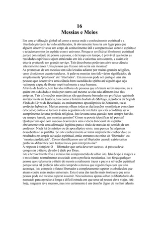 16
Messias e Meios
Em uma civilização global tal como a nossa onde o conhecimento espiritual e a
liberdade parecem ter sido adulterados, lá obviamente haveria um lugar para que
alguém desenvolvesse um corpo de conhecimento útil e compreensivo sobre o espírito e
o relacionamento do espírito com o universo. Porque o verificável fenômeno espiritual
parece consistente de pessoa a pessoa, e de tempo em tempo, é provável que todas as
realidades espirituais sejam enraizadas em leis e axiomas consistentes, e assim ele
estaria prestando um grande serviço. Tais descobertas poderiam abrir uma ciência
inteiramente nova. Uma pessoa que fizesse isto seria um messias?
As promessas de um messias tem sido levadas adiante por muitas grandes religiões,
tanto dissidentes quanto tutelares. A palavra messias tem tido vários significados, de
simplesmente ‘professor’ até ‘libertador’. Um messias pode ser qualque uma das
pessoas que desenvolva uma ciência bem sucedida do spírito até alguém que seja
realmente capaz de ibertar espiritualmente a raça humana.
Através da história, tem havido milhares de pessoas que afirmam serem messias, ou a
quem tem sido dado o título por outros até mesmo se elas não afirmem isto elas
próprias. Tais afirmações messiânicas são geralmente baseadas em profecias registrads
anteriormente na história, tais como a história budista do Mettaya, a profecia da Segnda
Vinda do Livro da Revelação, os ensinamentos apocalípticos de Zoroastro, ou as
profecias hebraicas. Muitas pessoas olham todas as declarações messiânicas com claro
ceticismo; outros se tornam ávidos seguidores de um líder que eles acreditam ser o
cumprimento de uma profecia religiosa. Isto levanta uma questão: tem sempre havido,
ou sempre haverá, um messias genuino? Como se poeria identificar tal pessoa?
Qualquer um que com sucesso desenvolva uma ciência funcional do espírito
obviamente teria uma afirmação legítima para o título de messias no sentido de um
professor. Nada há de místico ou de apocalíptico nisto: uma pessoa faz algumas
descobertas e as partilha. Se este conhecimento se torna amplamente conhecido e os
resultados em ampla salvação espiritual, então entramos no reino do ‘libertador’ ou
‘messias profetizado’. Como identificamos um tal libertador quando existe tantas
profecias diferentes com tantos meios para interpreta-las?
A resposta é simples: O libertador que seria deve ter sucesso. A pessoa deve
conquistar o título; ele não é dado por Deus.
Isto é terrivelmente frio e u meio não comprometido de olhar isto. Isto despe a mágica e
o misticismo normalmente associado com a profecia messianica. Isto força qualquer
pessoa que reclamaria o título de messia a realmente trazer a paz e a salvação espiritual
porque uma tal profecia não será cumprida a menos que alguém faça com que isto
aconteça. Isto compele o fututo libertador a completamente superar os obstáculos que
atuam contra estas metas universais. Esta é uma das tarefas mais inviáveis que uma
pessoa pode até mesmo esperar assumir. Necessitamos apenas olhar os libertadores do
passaado para apreciar a longa e difícil estrada em que uma tal pessoa deva viajar. Até
hoje, ninguém teve sucesso, mas isto certamente é um desafio digno de melhor talento.
 