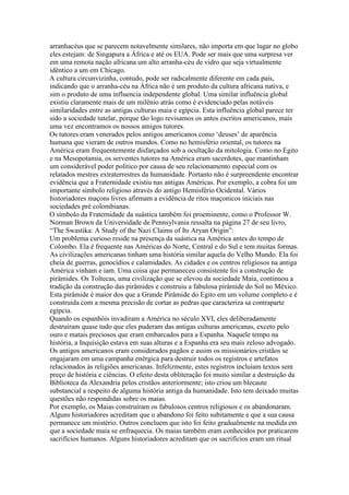 arranhacéus que se parecem notavelmente similares, não importa em que lugar no globo
eles estejam: de Singapura a África e até os EUA. Pode ser mais que uma surpresa ver
em uma remota nação africana um alto arranha-céu de vidro que seja virtualmente
idêntico a um em Chicago.
A cultura circunvizinha, contudo, pode ser radicalmente diferente em cada país,
indicando que o arranha-céu na África não é um produto da cultura africana nativa, e
sim o produto de uma influencia independente global. Uma similar influência global
existiu claramente mais de um milênio atrás como é evidenciado pelas notáveis
similaridades entre as antigas culturas maia e egípcia. Esta influência global parece ter
sido a sociedade tutelar, porque tão logo revisamos os antos escritos americanos, mais
uma vez encontramos os nossos amigos tutores.
Os tutores eram venerados pelos antigos americanos como ‘deuses’ de aparência
humana que vieram de outros mundos. Como no hemisfério oriental, os tutores na
América eram frequentemente disfarçados sob a ocultação da mitologia. Como no Egito
e na Mesopotamia, os serventes tutores na América eram sacerdotes, que mantinham
um considerável poder político por causa de seu relacionamento especial com os
relatados mestres extraterrestres da humanidade. Portanto não é surpreendente encontrar
evidência que a Fraternidade existiu nas antigas Américas. Por exemplo, a cobra foi um
importante símbolo religioso através do antigo Hemisfério Ocidental. Vários
historiadores maçons livres afirmam a evidência de ritos maçonicos iniciais nas
sociedades pré colombianas.
O símbolo da Fraternidade da suástica também foi proeminente, como o Professor W.
Norman Brown da Universidade de Pennsylvania ressalta na página 27 de seu livro,
“The Swastika: A Study of the Nazi Claims of Its Aryan Origin”:
Um problema curioso reside na presença da suástica na América antes do tempo de
Colombo. Ela é frequente nas Américas do Norte, Central e do Sul e tem muitas formas.
As civilizações americanas tinham uma história similar aquela do Velho Mundo. Ela foi
cheia de guerras, genocídios e calamidades. As cidades e os centros religiosos na antiga
América vinham e iam. Uma coisa que permaneceu consistente foi a construção de
pirâmides. Os Toltecas, uma civilização que se elevou da sociedade Maia, continuou a
tradição da construção das pirâmides e construiu a fabulosa pirâmide do Sol no México.
Esta pirâmide é maior dos que a Grande Pirâmide do Egito em um volume completo e é
construída com a mesma precisão de cortar as pedras que caracteriza sa contraparte
egípcia.
Quando os espanhóis invadiram a América no século XVI, eles deliberadamente
destruíram quase tudo que eles puderam das antigas culturas americanas, exceto pelo
ouro e matais preciosos que eram embarcados para a Espanha. Naquele tempo na
história, a Inquisição estava em suas alturas e a Espanha era seu mais zeloso advogado.
Os antigos americanos eram considerados pagãos e assim os missionários cristãos se
engajaram em uma campanha enérgica para destruir todos os registros e artefatos
relacionados às religiões americanas. Infelizmente, estes registros incluíam textos sem
preço de história e ciências. O efeito desta obliteração foi muito similar a destruição da
Biblioteca da Alexandria pelos cristãos anteriormente; isto criou um blecaute
substancial a respeito de alguma história antiga da humanidade. Isto tem deixado muitas
questões não respondidas sobre os maias.
Por exemplo, os Maias construíram os fabulosos centros religiosos e os abandonaram.
Alguns historiadores acreditam que o abandono foi feito subitamente e que a sua causa
permanece um mistério. Outros concluem que isto foi feito gradualmente na medida em
que a sociedade maia se enfraquecia. Os maias também eram conhecidos por praticarem
sacrifícios humanos. Alguns historiadores acreditam que os sacrifícios eram um ritual
 
