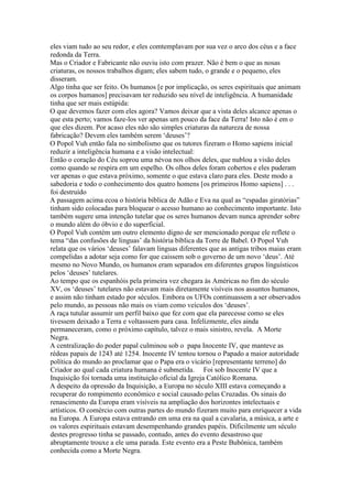eles viam tudo ao seu redor, e eles comtemplavam por sua vez o arco dos céus e a face
redonda da Terra.
Mas o Criador e Fabricante não ouviu isto com prazer. Não é bem o que as nosas
criaturas, os nossos trabalhos digam; eles sabem tudo, o grande e o pequeno, eles
disseram.
Algo tinha que ser feito. Os humanos [e por implicação, os seres espirituais que animam
os corpos humanos] precisavam ter reduzido seu nível de inteligência. A humanidade
tinha que ser mais estúpida:
O que devemos fazer com eles agora? Vamos deixar que a vista deles alcance apenas o
que esta perto; vamos faze-los ver apenas um pouco da face da Terra! Isto não é em o
que eles dizem. Por acaso eles não são simples criaturas da natureza de nossa
fabricação? Devem eles também serem ‘deuses’?
O Popol Vuh então fala no simbolismo que os tutores fizeram o Homo sapiens inicial
reduzir a inteligência humana e a visão intelectual:
Então o coração do Céu soprou uma névoa nos olhos deles, que nublou a visão deles
como quando se respira em um espelho. Os olhos deles foram cobertos e eles puderam
ver apenas o que estava próximo, somente o que estava claro para eles. Deste modo a
sabedoria e todo o conhecimento dos quatro homens [os primeiros Homo sapiens] . . .
foi destruído
A passagem acima ecoa o história bíblica de Adão e Eva na qual as “espadas giratórias”
tinham sido colocadas para bloquear o acesso humano ao conhecimento importante. Isto
também sugere uma intenção tutelar que os seres humanos devam nunca aprender sobre
o mundo além do óbvio e do superficial.
O Popol Vuh contém um outro elemento digno de ser mencionado porque ele reflete o
tema “das confusões de linguas’ da história bíblica da Torre de Babel. O Popol Vuh
relata que os vários ‘deuses’ falavam linguas diferentes que as antigas tribos maias eram
compelidas a adotar seja como for que caissem sob o governo de um novo ‘deus’. Até
mesmo no Novo Mundo, os humanos eram separados em diferentes grupos línguísticos
pelos ‘deuses’ tutelares.
Ao tempo que os espanhóis pela primeira vez chegara às Américas no fim do século
XV, os ‘deuses’ tutelares não estavam mais diretamente visíveis nos assuntos humanos,
e assim não tinham estado por séculos. Embora os UFOs continuassem a ser observados
pelo mundo, as pessoas não mais os viam como veículos dos ‘deuses’.
A raça tutular assumir um perfil baixo que fez com que ela parecesse como se eles
tivessem deixado a Terra e voltasssem para casa. Infelizmente, eles ainda
permaneceram, como o próximo capítulo, talvez o mais sinistro, revela. A Morte
Negra.
A centralização do poder papal culminou sob o papa Inocente IV, que manteve as
rédeas papais de 1243 até 1254. Inocente IV tentou tornou o Papado a maior autoridade
política do mundo ao proclamar que o Papa era o vicário [representante terreno] do
Criador ao qual cada criatura humana é submetida. Foi sob Inocente IV que a
Inquisição foi tornada uma instituição oficial da Igreja Católico Romana.
A despeito da opressão da Inquisição, a Europa no século XIII estava começando a
recuperar do rompimento econômico e social causado pelas Cruzadas. Os sinais do
renascimento da Europa eram visíveis na ampliação dos horizontes intelectuais e
artísticos. O comércio com outras partes do mundo fizeram muito para enriquecer a vida
na Europa. A Europa estava entrando em uma era na qual a cavalaria, a música, a arte e
os valores espirituais estavam desempenhando grandes papéis. Dificilmente um século
destes progresso tinha se passado, contudo, antes do evento desastroso que
abruptamente trouxe a ele uma parada. Este evento era a Peste Bubônica, também
conhecida como a Morte Negra.
 