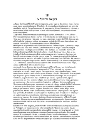 18
A Morte Negra
A Peste Bubônica [Morte Negra] começou na Ásia e logo se disseminou para a Europa
onde matou aproximadamente 25 milhões de pessoas [aproximadamente um terço da
população total da Europa] em menos de quatro anos. Alguns historiadores colocam a
estatística de baixas mais perto de 35 a 40 milhões de pessoas, ou quase metade de
todos os europeus.
A epidemia primeiramente se disseminou pela Europa entre 1347 e 1350. A Peste
Bubônica continuou a atacar a Europa com diminuição das fatalidades a cada dez ou
vinte anos em surtos de vida curta por todo o tempo até os anos de 1700. Embora seja
difícil calcular o número total de mortes deste período de 400 anos, é acreditado que
mais de cem milhões de pessoas podem ter morrido da Peste.
Dois tipos de pragas são acreditados terem causado a Morte Negra. O primeiro é o tipo
bubônico, que foi o mais comum. A forma bubônica da praga é caracterizada por
amolecimento e inchaço dos linfonodos; estes inchaços são chamados bubões. Os
bubões são acompanhados de vômitos, febre e morte dentro de vários dias, se não
tratados. Esta forma de praga não é contagiosa entre seres humanos: ela requer um
hospedeiro-transmissor ativo, tal como a pulga. Por esta razão, muitos historiadores
acreditam que os roedores infestados de pulgas causaram a Peste Bubônica. Os roedores
são conhecidos por transportarem a doença até mesmo hoje. Um número de registros de
1347 a 1600 fala de infestações de roedores antes de vários surtos da Morte Negra,
dando credibilidade à teoria dos roedores.
A segunda forma da praga que contribuiu para a Morte Negra é um tipo altamente
contagioso conhecido como tipo “pneumônico”. Ele é marcado por tremores,
respiração, acelerada e tossir sangue. As temperaturas corporais são altas e a morte
normalmente acontece após três ou quatro dias que a doença foi contraída. Este segundo
tipo de peste é quase sempre fatal e se transmite melhor no tempo frio e com pouca
ventilação. Alguns médicos hoje acreditam que foi esta segunda forma, a peste
pneumônica, que foi a responsável pela maioria dos óbitos da Morte Negra, por causa
do ajuntamento e das pobres condições higiênicas então prevalecentes na Europa.
Normalmente balançaríamos nossas cabeças por este trágico período da história humana
e seriamos gratos à medicina moderna que tem desenvolvido as curas para estas
doenças pavorosas. Contudo, enigmas perturbadores sobre a Morte Negra ainda
permanecem. Muitos surtos ocorreram no verão durante o tempo quente e em regiões
não apinhadas. Nem todos os surtos de Peste Bubônica eram precedidos de infestação
de roedores; de fato, somente uma minoria de casos pareceu estar relacionada ao
aumento na presença dos insetos daninhos. O maior enigma sobre a Morte Negra é
como ela foi capaz de atacar populações humanas isoladas que não tinham qualquer
contacto anterior com as áreas infectadas. As epidemias também tendiam a terminar
abruptamente.
Para resolver estes enigmas, um historiador normalmente olharia os registros dos anos
de Peste para ver o que as pessoas estavam relatando. Quando ele assim o faz, ele
encontra histórias tão surpreendentes e inacreditáveis que é provável que ele as rejeite
como fantasias e superstições de mentes profundamente aterrorizadas. Um grande
número de pessoas pela Europa e outras regiões do mundo atacadas pela Peste estava
relatando que os surtos da Peste eram causados por ‘névoas’ com um cheiro asqueiroso.
Estas névoas frequentemente apareciam depois que luzes não usualmente brilhantes
 