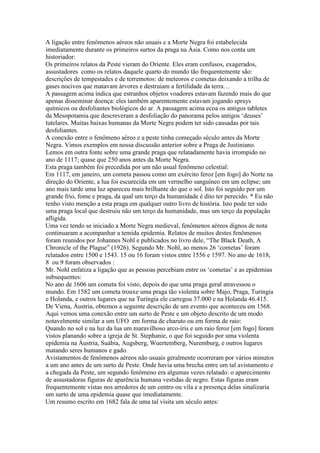 A ligação entre fenômenos aéreos não usuais e a Morte Negra foi estabelecida
imediatamente durante os primeiros surtos da praga na Ásia. Como nos conta um
historiador:
Os primeiros relatos da Peste vieram do Oriente. Eles eram confusos, exagerados,
assustadores como os relatos daquele quarto do mundo tão frequentemente são:
descrições de tempestades e de terremotos: de meteoros e cometas deixando a trilha de
gases nocivos que matavam árvores e destruiam a fertilidade da terra…
A passagem acima indica que estranhos objetos voadores estavam fazendo mais do que
apenas disseminar doença: eles também aparentemente estavam jogando sprays
químicos ou desfoliantes biológicos do ar. A passagem acima ecoa os antigos tabletes
da Mesopotamia que descreveram a desfoliação do panorama pelos antigos ‘deuses’
tutelares. Muitas baixas humanas da Morte Negra podem ter sido causadas por tais
desfoliantes.
A conexão entre o fenômeno aéreo e a peste tinha começado século antes da Morte
Negra. Vimos exemplos em nossa discussão anterior sobre a Praga de Justiniano.
Lemos em outra fonte sobre uma grande praga que relatadamente havia irrompido no
ano de 1117; quase que 250 anos antes da Morte Negra.
Esta praga também foi precedida por um não usual fenômeno celestial:
Em 1117, em janeiro, um cometa passou como um exército feroz [em fogo] do Norte na
direção do Oriente, a lua foi escurecida em um vermelho sanguíneo em um eclipse; um
ano mais tarde uma luz apareceu mais brilhante do que o sol. Isto foi seguido por um
grande frio, fome e praga, da qual um terço da humanidade é dito ter perecido. * Eu não
tenho visto menção a esta praga em qualquer outro livro de história. Isto pode ter sido
uma praga local que destruiu não um terço da humanidade, mas um terço da população
afligida.
Uma vez tendo se iniciado a Morte Negra medieval, fenômenos aéreos dignos de nota
continuaram a acompanhar a temida epidemia. Relatos de muitos destes fenômenos
foram reunidos por Johannes Nohl e publicados no livro dele, “The Black Death, A
Chronicle of the Plague” (1926). Segundo Mr. Nohl, ao menos 26 ‘cometas’ foram
relatados entre 1500 e 1543. 15 ou 16 foram vistos entre 1556 e 1597. No ano de 1618,
8 ou 9 foram observados :
Mr. Nohl enfatiza a ligação que as pessoas percebiam entre os ‘cometas’ e as epidemias
subsequentes:
No ano de 1606 um cometa foi visto, depois do que uma praga geral atravessou o
mundo. Em 1582 um cometa trouxe uma praga tão violenta sobre Majo, Praga, Turingia
e Holanda, e outros lugares que na Turingia ele carregou 37.000 e na Holanda 46.415.
De Viena, Áustria, obtemos a seguinte descrição de um evento que aconteceu em 1568.
Aqui vemos uma conexão entre um surto de Peste e um objeto descrito de um modo
notavelmente similar a um UFO em forma de charuto ou em forma de raio:
Quando no sol e na luz da lua um maravilhoso arco-íris e um raio feroz [em fogo] foram
vistos planando sobre a igreja de St. Stephanie, o que foi seguido por uma violenta
epidemia na Áustria, Suábia, Augsberg, Wuertemberg, Nuremburg, e outros lugares
matando seres humanos e gado.
Avistamentos de fenômenos aéreos não usuais geralmente ocorreram por vários minutos
a um ano antes de um surto de Peste. Onde havia uma brecha entre um tal avistamento e
a chegada da Peste, um segundo fenômeno era algumas vezes relatado: o aparecimento
de assustadoras figuras de aparência humana vestidas de negro. Estas figuras eram
frequentemente vistas nos arredores de um centro ou vila e a presença delas sinalizaria
um surto de uma epidemia quase que imediatamente.
Um resumo escrito em 1682 fala de uma tal visita um século antes:
 