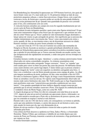 Em Brandenburg [na Alemanha] lá apareceram em 1559 homens horríveis, dos quais de
inicío foram vistos uns 15 e mais tarde uns 12. Os primeiros tinham ao lado de seus
posteriores pequenas cabeças, e outras faces pavorosas e longas foices, com a qual eles
cortavam a aveia, de forma que o sussurro podia ser ouvido de uma grande distância,
mas as aveias permaneciam de pé. Quando uma quantidade de pessoas veio correndo
para vê-los, eles continuaram com seu corte.
A visita dos homens estranhos aos campos de aveia foi seguida imediatamente por um
severo surto da Peste em Brandenburg.
Este incidente levanta intrigantes questões: quem eram estas figuras misteriosas? O que
eram estes instrumentos longos como foices que ele seguravam e que emitiam um som
alto de cortar? Parece que as ‘foices’ podem ter sido instrumentos longos destinados a
lançar sprays de veneno ou gás carregado de germes. Isto significaria que as pessoas das
cidades interpretaram mal o movimento das ‘foices’ como uma tentativa de cortar a
aveia, quando, de fato, os movimentos eram o ato de disseminar aerossois na cidade.
Homens similares vestidos de preto foram relatados na Hungria:
. . . no ano de Cristo de 1571 foi visto em Cremnitz nos centros das montanhas da
Hungria no Dia da Ascensão ao anoitecer a grande perturbação [distúrbio] de todos,
quando em Schuelersberg apareceram tantos corredores [cavaleiros montados] negros
que a opinião foi prevalecente que os Turcos estavam fazendo um assalto secreto, mas
que desapareceram tão rapidamente novamente, e então uma peste raivosa irrompeu na
vizinhança.
Estranhos homens vestidos de negro, ‘demônios’, e outras criaturas aterrorizantes foram
observados em outras comunidades européias. As criaturas assustadoras eram
frequentemente observadas carregando ‘longas vassouras’, ‘foices’ ou ‘espadas’ que
eram usadas para varrer ou bater nas portas das casas das pessoas. Os habitantes destas
casas caiam doentes com a peste logo depois. É deste relatos que as pessoas criaram a
popular imagem da ‘morte’ como um esqueleto ou demônio carregando uma foice. A
foice veio a simbolizar o ato da Morte picando pessoas como espigas de grãos. Ao olhar
esta imagem assombrosa da morte, podemos, de fato, estar encarando a face do UFO.
De todos os fenômenos ligados a Morte Negra, de longe o mais frequentemente relatado
foram as estranhas e nocivas névoas. Os vapores eram frequentemente observados até
mesmo onde outros fenômenos não eram. Mr. Nohl ressalta que os fogs frequentemente
mais pestilentos eram uma “característica que precedia a epidemia por seu curso
inteiro”. Uma grandes quantidade de bons médicos daqueles tempos tomavam por
garantido que as névoas estranhas causavam a Peste. Esta ligação foi estabelecida desde
o verdadeiro início da Morte Negra, como nos conta Mr. Nohl:
A origem da praga jaz na China; lá é dito ter começado com toda fúria já no ano de
1333 , depois de uma névoa terrível emitindo um apavorante cheiro e infectando o ar.
Uma outra narrativa ressalta que a Peste não se disseminava de pessoa a pessoa, mas
que era contraída ao respirar o mortal ar mal cheiroso:
Durante todo o ano de 1382 não havia vento; em consequência o ar tornou-se pútrido,
assim que uma epidemia irrompeu, e a peste não passou de um homem a outro, mas
todo mundo foi morto por ela, que veio diretamente do ar.
Relatos de névoas mortais e fogs pestilentos vieram de todas as partes do mundo
infestadas pela Peste:
Uma crônica da Peste descreve a epidemia na China, Índia e Pérsia; e o historiador
florentino Matteo Villani, que continuou o trabalho de seu irmão depois que este
morreu de Peste em Florença, transmite a narrativa de terremotos e fogs pestilentos de
um viajante na Ásia.
O mesmo historiador continua:
 