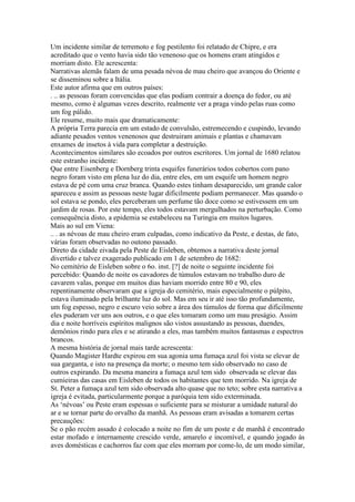 Um incidente similar de terremoto e fog pestilento foi relatado de Chipre, e era
acreditado que o vento havia sido tão venenoso que os homens eram atingidos e
morriam disto. Ele acrescenta:
Narrativas alemãs falam de uma pesada névoa de mau cheiro que avançou do Oriente e
se disseminou sobre a Itália.
Este autor afirma que em outros países:
. .. as pessoas foram convencidas que elas podiam contrair a doença do fedor, ou até
mesmo, como é algumas vezes descrito, realmente ver a praga vindo pelas ruas como
um fog pálido.
Ele resume, muito mais que dramaticamente:
A própria Terra parecia em um estado de convulsão, estremecendo e cuspindo, levando
adiante pesados ventos venenosos que destruiram animais e plantas e chamavam
enxames de insetos à vida para completar a destruição.
Acontecimentos similares são ecoados por outros escritores. Um jornal de 1680 relatou
este estranho incidente:
Que entre Eisenberg e Dornberg trinta esquifes funerários todos cobertos com pano
negro foram visto em plena luz do dia, entre eles, em um esquife um homem negro
estava de pé com uma cruz branca. Quando estes tinham desaparecido, um grande calor
apareceu e assim as pessoas neste lugar dificilmente podiam permanecer. Mas quando o
sol estava se pondo, eles perceberam um perfume tão doce como se estivessem em um
jardim de rosas. Por este tempo, eles todos estavam mergulhados na perturbação. Como
consequência disto, a epidemia se estabeleceu na Turingia em muitos lugares.
Mais ao sul em Viena:
.. . as névoas de mau cheiro eram culpadas, como indicativo da Peste, e destas, de fato,
várias foram observadas no outono passado.
Direto da cidade eivada pela Peste de Eisleben, obtemos a narrativa deste jornal
divertido e talvez exagerado publicado em 1 de setembro de 1682:
No cemitério de Eisleben sobre o 6o. inst. [?] de noite o seguinte incidente foi
percebido: Quando de noite os cavadores de túmulos estavam no trabalho duro de
cavarem valas, porque em muitos dias haviam morrido entre 80 e 90, eles
repentinamente observaram que a igreja do cemitério, mais especialmente o púlpito,
estava iluminado pela brilhante luz do sol. Mas em seu ir até isso tão profundamente,
um fog espesso, negro e escuro veio sobre a área dos túmulos de forma que dificilmente
eles puderam ver uns aos outros, e o que eles tomaram como um mau preságio. Assim
dia e noite horríveis espíritos malignos são vistos assustando as pessoas, duendes,
demônios rindo para eles e se atirando a eles, mas também muitos fantasmas e espectros
brancos.
A mesma história de jornal mais tarde acrescenta:
Quando Magister Hardte expirou em sua agonia uma fumaça azul foi vista se elevar de
sua garganta, e isto na presença da morte; o mesmo tem sido observado no caso de
outros expirando. Da mesma maneira a fumaça azul tem sido observada se elevar das
cumieiras das casas em Eisleben de todos os habitantes que tem morrido. Na igreja de
St. Peter a fumaça azul tem sido observada alto quase que no teto; sobre esta narrativa a
igreja é evitada, particularmente porque a paróquia tem sido exterminada.
As ‘névoas’ ou Peste eram espessas o suficiente para se misturar a umidade natural do
ar e se tornar parte do orvalho da manhã. As pessoas eram avisadas a tomarem certas
precauções:
Se o pão recém assado é colocado a noite no fim de um poste e de manhã é encontrado
estar mofado e internamente crescido verde, amarelo e incomível, e quando jogado às
aves domésticas e cachorros faz com que eles morram por come-lo, de um modo similar,
 