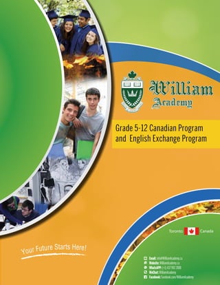 Your Future Starts Here!
Toronto Canada
Grade 5-12 Canadian Program
and English Exchange Program
Email:info@WilliamAcademy.ca
Website:WilliamAcademy.ca
WhatsAPP:(+1)4379922888
WeChat:WilliamAcademy
Facebook:Facebook.com/WilliamAcademy
 
