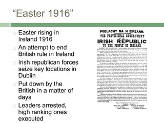 “Easter 1916”Easter rising in Ireland 1916An attempt to end British rule in IrelandIrish republican forces seize key locations in DublinPut down by the British in a matter of daysLeaders arrested, high ranking ones executed
