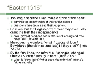 “Easter 1916”Too long a sacrifice / Can make a stone of the heart” admires the commitment of the revolutionariesquestions their tactics and their judgment. Believes that the English government may eventually grant the Irish their independenceasks: “Was it needless death after all? For England may keep faith” (lines 67-68).Moreover, he wonders: “what if excess of love / Bewildered [the slain nationalists] till they died?” (lines 72-73). By the final lines, the refrain: all “changed, changed utterly: / A terrible beauty is born” (lines 79-80)What is “born” here? What does Yeats think of Ireland’s future and why?