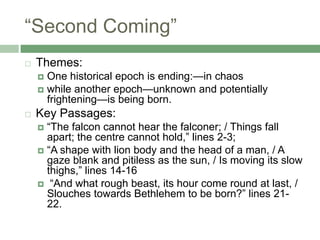 “Second Coming”Themes:One historical epoch is ending:—in chaoswhile another epoch—unknown and potentially frightening—is being born.Key Passages:“The falcon cannot hear the falconer; / Things fall apart; the centre cannot hold,” lines 2-3; “A shape with lion body and the head of a man, / A gaze blank and pitiless as the sun, / Is moving its slow thighs,” lines 14-16 “And what rough beast, its hour come round at last, / Slouches towards Bethlehem to be born?” lines 21-22.