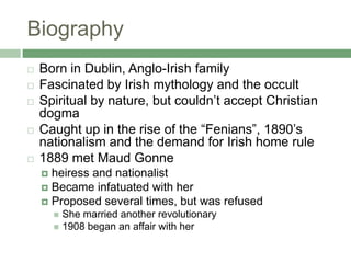 BiographyBorn in Dublin, Anglo-Irish familyFascinated by Irish mythology and the occultSpiritual by nature, but couldn’t accept Christian dogmaCaught up in the rise of the “Fenians”, 1890’s nationalism and the demand for Irish home rule1889 met Maud Gonneheiress and nationalistBecame infatuated with herProposed several times, but was refusedShe married another revolutionary 1908 began an affair with her