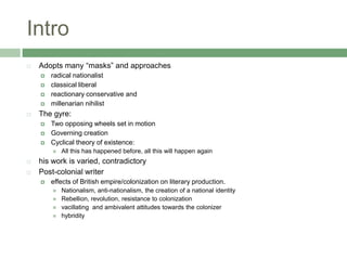 IntroAdopts many “masks” and approachesradical nationalistclassical liberalreactionary conservative and millenarian nihilistThe gyre:Two opposing wheels set in motionGoverning creationCyclical theory of existence:All this has happened before, all this will happen againhis work is varied, contradictoryPost-colonial writereffects of British empire/colonization on literary production.Nationalism, anti-nationalism, the creation of a national identityRebellion, revolution, resistance to colonizationvacillating  and ambivalent attitudes towards the colonizerhybridity